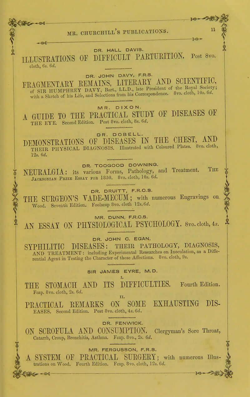 DR. HALL DAVIS. ILLUSTRATIONS OF DIFFICULT PAETURITION. Post 8vo. cloth, 6s. 6(Z. DR. JOHN DAVY, F.R.S. FRAGMENTAEY REMAINS, LITERARY AND SCIENTIFIC, oTsiR I^UMPHREY DAVY, Bart., LL.D., late President of the Royal Soc.^^^^ with a Sketcli of his Life, and Selections from hia Correspondence. 8vo. cloth, 10s. 6rf. MR. DIXON. A GUIDE TO THE PRACTICAL STUDY OF DISEASES OF THE EYE. Second Edition. Post 8vo. cloth, 8s. 6c?. DEMONSTRATIONS 0F° DISEASES iN THE CHEST, AND THEIR PHYSICAL DIAGNOSIS. Illustrated with Coloui-ed Plates. 8vo. cloth, 12s. 6£^. DR. TOOGOOD DOWNING. \ NEURALGIA: its various Forms, Pathology, and Treatment. The Jaoksonian Pbizb Essay for 1850. 8vo. cloth, 10s. U. DR. DRUITT, F.R.O.S. THE SURGEON'S YADE-MECUM; with numerous Engravings on Wood. Seventn Edition. Foolscap 8vo. cloth 12s. 6cf. MR. DUNN, F.R.O.S. AN ESSAY ON PHYSIOLOGICAL PSYCHOLOGY. 8vo.cioth,4s. DR. JOHN C. EGAN. SYPHILITIC DISEASES: their pathology, diagnosis, AND TREATMENT : including Experimental Researches on Inoculation, as a Diffe- rential Agent in Testing the Character of these Affections. 8vo. cloth, 9s. SIR JAMES EYRE, M.D. I. THE STOMACH AND ITS DIFFICULTIES. Fomth Edition. Fcap. 8yo. cloth, 2s. 6d. PRACTICAL REMARKS On'SOME EXHAUSTING DIS- EASES. Second Edition. Post 8yo. cloth, 4s. 6(i. DR. FENWIOK. ON SCROFULA AND CONSUMPTION. Clergyman's Sore Throat, Catarrh, Croup, Bronchitis, Asthma. Fcap. 8vo., 2s. M, MR. FERGUSSON, F.R.S. A SYSTEM OF PRACTICAL SURGERY; with numerous iiuis- trations on Wood. Fourth Edition. Fcap. 8vo. cloth, 12s, M.