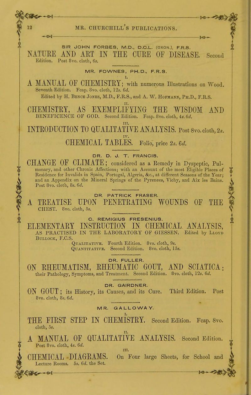■*-&t — - fe— SIR JOHN FORBES, M.D., D.C.L. (OXON.), F.R.S. NATURE AND AET IN THE CURE OF DISEASE. Seco.m Edition. Post 8vo. cloth, 6s. MR. FOWNES, PH.D., F.R.S. I. A MANUAL OF CHEMISTRY; with numerous Illustrations on Wood. Seventh Edition. Fcap. 8vo. cloth, 12s. 6d. Edited by H. Benoe Jones, M.D., F.R.S., and A. W. Hofmann, Ph.D., F.R.S. CHEMISTRY, AS EXEMPLIFYING THE WISDOM AND BENEFICENCE OF GOD. Second Edition. Fcap. 8vo. clotli, 4». 6d. III. INTRODUCTION TO QUALITATIYE ANALYSIS. Post Svo. doth, 2.. IV. CHEMICAL TABLES. Folio; price 2.. 6d. DR. D. J. T. FRANCIS. CHANGE OF CLIMATE ; considered as a Remedy in Dyspeptic, Pul- monary, and other Chronic Affections; with an Account of the most Eligible Places of Residence for Invalids in Spain, Portugal, Algeria, &c., at different Seasons of the Year; and an Appendix on the Mineral Springs of the Pyrenees, Vichy, and Aix lea Bains. Post 8vo. cloth, 8s. 6c?. DR PATRICK FRASER A TREATISE UPON PENETRATING WOUNDS OF THE CHEST. 8vo. cloth, 6s. C. REMIQIUS FRESENIUS. ELEMENTARY INSTRUCTION IN CHEMICAL ANALYSIS, AS PRACTISED IN THE LABORATORY OF GIESSEN. Edited by Llovd Bullock, F.C.S. Qualitative. Fourth Edition. 8vo. cloth, .9s. Quantitative. Second Edition. 8vo. cloth, 15s. DR. FULLER. ON RHEUMATISM, RHEUMATIC GOUT, AND SCIATICA; their Pathology, Symptoms, and Treatment. Second Edition. 8vo. cloth, 12s. 6d. DR. GAIRDNER. ON GOUT ; its History, its Causes, and its Cure. Third Edition. Post 8vo. cloth, 8s. 6d. MR. GALLOWAY. THE FIRST STEP IN CHEMISTRY. Second Edition. Fcap. 8vo. cloth, 5s. A MANUAL OF QUALITATIYE ANALYSIS. Second Edition. Post 8vo. cloth, 4s. 6d. in. CHEMICAL -DIAGRAMS. On Four largo Sheets, for School and Lecture Rooms. 5s. Gd. the Set. ^aii^'pi — h&^-'^m^
