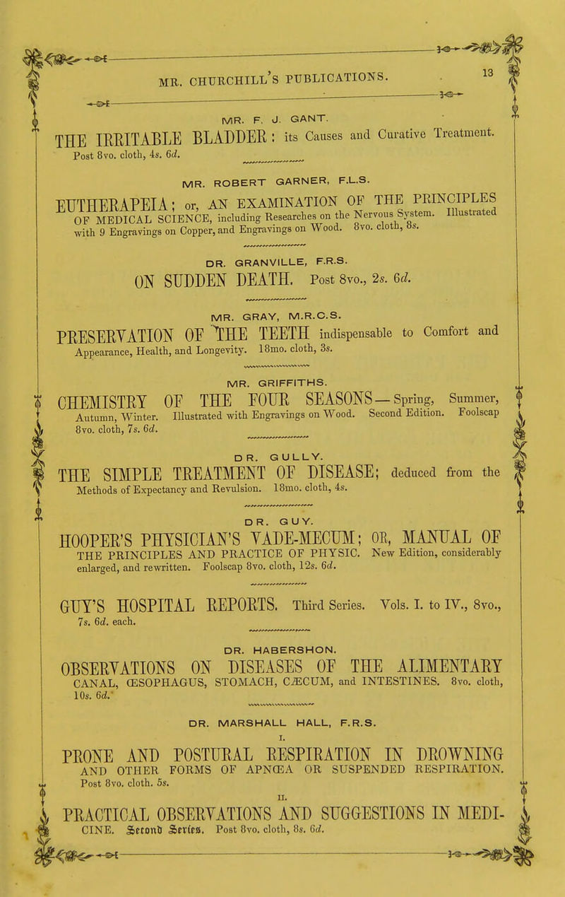 ^ : ^ MR. F. J. GANT. THE IRRITABLE BLADDER : its Causes and Curative Treatment. Post 8vo. cloth, 4s. 6d, MR. ROBERT GARNER, F.L.S. EDTHERAPEIA; or, an examination of the principles OF MEDICAL ScbNCE, including Researches on the Nervous System. Illustrated with 9 Engravings on Copper, and Engravings on Wood. 8yo. clotn, as. DR. GRANVILLE, F.R.S. ON SUDDEN DEATH. Post 8vo., 2s. ed. MR. GRAY, M.R.C.S. PRESERVATION OE THE TEETH indispensable to Comfort and Appearance, Health, and Longevity. 18mo. cloth, 3s. MR. GRIFFITHS. ? CHEMISTRY OE THE FOUR SEASONS —Spring, Summer, f Autumn, Winter. Illustrated with Engravings on Wood. Second Edition. Foolscap 8vo. cloth, 7s. 6d. 0 rn DR. GULLY. THE SIMPLE TREATMENT OF DISEASE; deduced from the Methods of Expectancy and Revulsion. 18mo. cloth, 4s. DR. GUY. HOOPER'S PHYSICIAN'S YADE-MECUM; OE, MAOTAL OF THE PRINCIPLES AND PRACTICE OF PHYSIC. New Edition, considerahly enlarged, and rewritten. Foolscap 8vo. cloth, 12s. 6d, GUY'S HOSPITAL REPORTS. Third Series. Vols. 1. to IV., 8vo., 7s. 6d. each. DR. HABERSHON. OBSERYATIONS ON DISEASES OF THE ALIMENTARY CANAL, OESOPHAGUS, STOMACH, CAECUM, and INTESTINES. 8vo. cloth, 10s. 6d.- DR. MARSHALL HALL, F.R.S. PRONE AND POSTURAL RESPIRATION IN DROWNING AND OTHER FORMS OF APNCEA OR SUSPENDED RESPIRATION. Post 8vo. cloth. 5s. PRACTICAL OBSERYATIONS AND SUGGESTIONS IN MEDI- CINE. SetonD S>tXita. Post 8vo. cloth, 8s. 6d. 8fe — ■ '^-'3^^