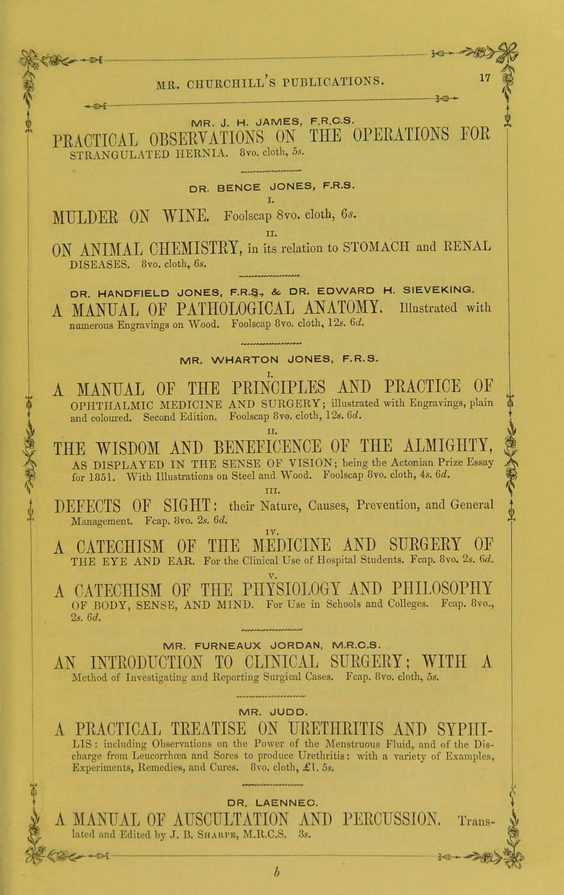 -&f- MR. J. H. JAMES, F.R.C.S. PEACTICAL OBSERVATIONS ON THE OPERATIONS FOR STRANGULATED HERNIA. 8vo. cloth, 5s. DR. BENCE JONES, F.R.S. I. MULDER ON WINE. Foolscap 8vo. cloth, 6s. ON ANIMAL CHEMISTRY, in its relation to STOMACH and RENAL DISEASES. 8vo. cloth, 6s. DR. HANDFIELD JONES, F.R.S., & DR. EDWARD H. SIEVEKING. A MANUAL OE PATHOLOGICAL ANATOMY, illustrated with numerous Engravings on Wood, Foolscap 8vo. cloth, 12s. 6d. MR. WHARTON JONES, F.R.S. A MANUAL OE THE PRINCIPLES AND PRACTICE OE OPHTHALMIC MEDICINE AND SURGERY; illustrated with Engravings, plain and coloui-ed. Second Edition. Foolscap 8vo. cloth, 126. 6d. THE WISDOM AND BENEFICENCE OF THE ALMIGHTY, AS DISPLAYED IN THE SENSE OF VISION; being the Actonian Prize Essay for 1851. With Illustrations on Steel and Wood. Foolscap 8vo. cloth, 4s. 6d. III. DEFECTS OF SIGHT: their Nature, Causes, Prevention, and General Management. Fcap. 8vo. 2s. 6c?. IV. A CATECHISM OF THE MEDICINE AND SURGERY OF THE EYE AND EAR. For the Clinical Use of Hospital Students. Fcap. 8vo. 2s. 6d. A CATECHISM OF THE PHYSIOLOGY AND PHILOSOPHY OF BODY, SENSE, AND MIND. For Use in Schools and Colleges. Fcap. 8vo., 2s. 6d. MR. FURNEAUX JORDAN, M.R.C.S. AN INTRODUCTION TO CLINICAL SURGERY; WITH A Method of Investigating and Reporting Surgical Cases. Fcap. 8vo. cloth, 5s. MR. JUDD. A PRACTICAL TREATISE ON URETHRITIS AND SYPItl- LIS : including Observations on the Power of the Mcnstruous Fluid, and of the Dis- charge from Leucorrhoca and Sores to produce Urethritis: with a variety of Examples, Experiments, Remedies, and Cures. 8vo. cloth, £1. 5s. DR. LAENNEC. A MANUAL OF AUSCULTATION AND PERCUSSION. Trans- latcd and Edited by .J. 13. Sharpe, M.R.C.S. .5s. -<«^-s>t ■ j^-^d^