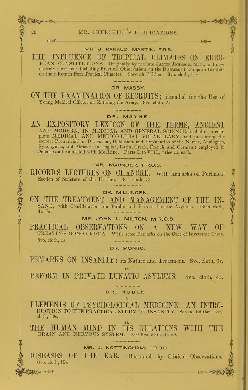 < or }o» MR. J. RANALD MARTIN, F.R.S. THE INFLrENCE OF TROPICAL CLIMATES ON EUKO- PEAN CONSTITUTIONS. Originally by the late James Johnson, M.D., and now entirely rewritten; including Practical Observations on the Diseases of European Invalids on their Return from Tropical Climates. Seventh Edition. 8vo. cloth, I6s. DR. MASSY. ON THE EXAMINATION OF EECRUITS; intended for the Use of Young Medical Officers on Entering the Army. 8vo. cloth, 5s. DR. M A YN E. AN EXPOSITOET LEXICON OF THK TEEMS, ANCIENT AND MODERN, IN MEDICAL AND GENERAL SCIENCE, including a com- plete MEDICAL AND MEDICO-LEGAL VOCABULARY, and presenting the correct Pronunciation, Derivation, Definition, and Explanation of the Names, Analogues, Synonymes, and Phrases (in English, Latin, Greek, French, and German,) employed in Science and connected with Medicine. Parts I. to VIII., price 5s. each. MR. MAUNDER, F.R.C.S. EICOED'S LECTUEES ON CHANCEE. with Kemarks on Perinaeal Section of Stricture of the Urethra. 8vo. cloth, 8s. DR. MILUINGEN. ON THE TEEATMENT AND MANAGEMENT OF THE IN- SANE; with Considerations on Public and Private Lunatic Asylums. 18mo. cloth, MR. JOHN L. MILTON, M.R.C.S. PEACTICAL OBSEEYATIONS ON A NEW WAT OF TREATING GONORRHGEA. With some Remarks on the Cure of Inveterate Cases. 8vo. cloth, 5s. DR. MONRO. I. EEMAEKS ON INSANITY: its Nature and Treatment. 8vo. cloth, 6 s. EEFOEM IN PEIYATE LUNATIC ASYLUMS. 8vo. doth, 4.. DR. NOBLE. ELEMENTS OF PSYCHOLOGICAL MEDICINE: AN INTEO- DUCTION TO THE PRACTICAL STUDY OF INSANITY. Second Edition. 8vo. cloth, lOs. THE HUMAN MIND IN ITS EELATIONS WITH THE BRAIN AND NERVOUS SYSTEM. Post 8vo. cloth, 4s. 6d. MR. J. NOTTINGHAM, F.R.C.S. DISEASES OF THE EAE. illustrated by Clinical Observations. 8vo. cloth, 12.S.