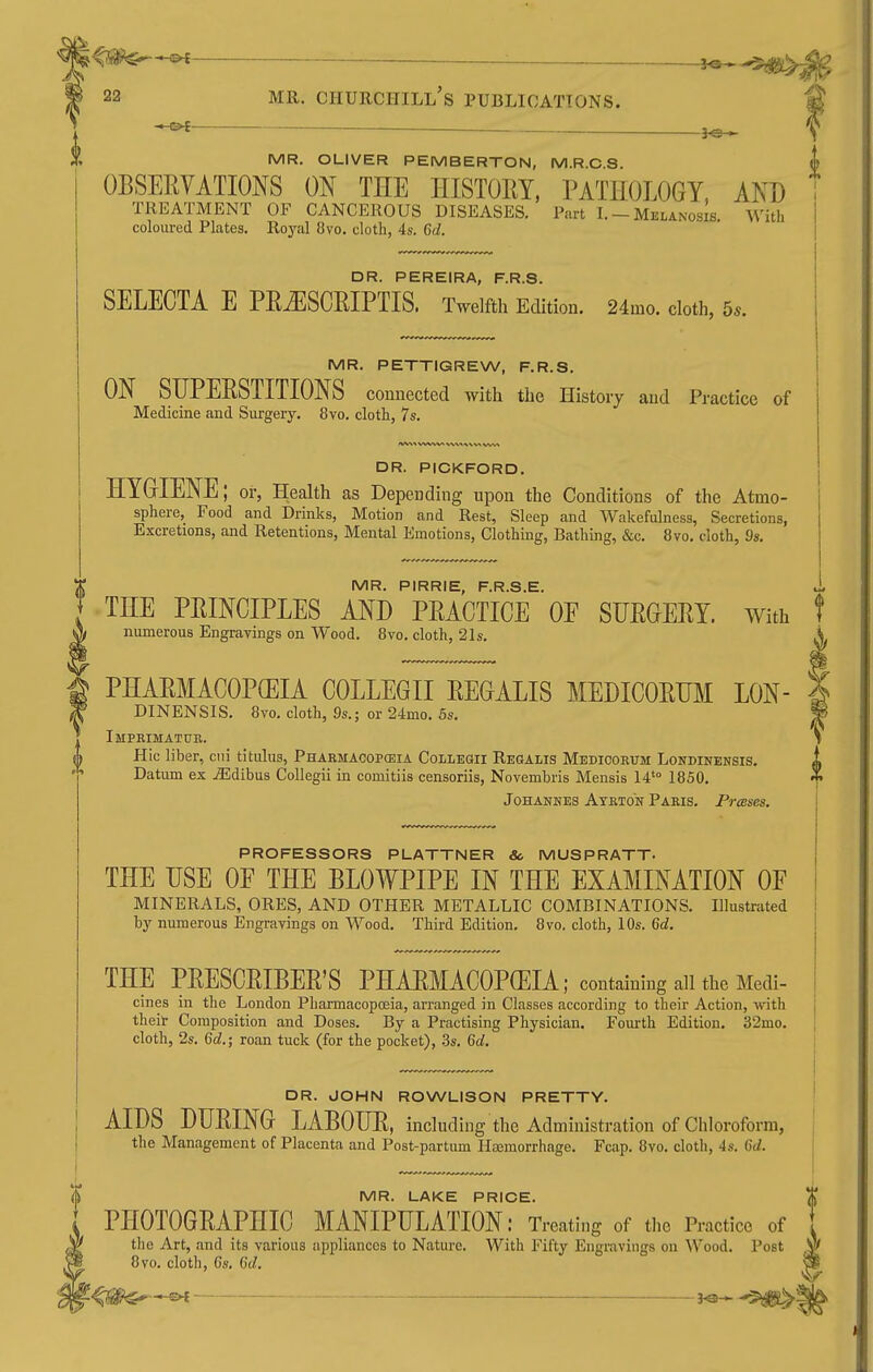 22 MR. CHURCHILL S PUBLICATIONS. —©4 — MR. OLIVER PEMBERTON, M.R.C.S. OBSEEVATIONS ON THE HISTORY, PATHOLOGY, AND TREATMENT OF CANCEROUS DISEASES. Part I. - Melanosis. With coloured Plates. Royal 8vo. cloth, 4s. 6d. DR. PEREIRA, F.R.S. SELECTA E PE^SCEIPTIS. Twelfth Edition. 24mo. cloth, 5.. MR. PETTIGREW, F.R.S. ON SIJPEESTITIONS connected with the History and Practice of Medicine and Surgery. 8vo. cloth, 7s. DR. PICKFORD. HYGIENE; or, Health as Depending upon the Conditions of the Atmo- sphere, Food and Drinks, Motion and Rest, Sleep and Wakefulness, Secretions, Excretions, and Retentions, Mental Emotions, Clothing, Bathing, &c. 8vo. cloth, 9s. MR. PIRRIE, F.R.S.E. THE PRINCIPLES AND PRACTICE OE SURGERY, with numerous Engrayings on Wood. 8vo. cloth, 21s. I PHARMACOPCEIA COLLEGE REGALIS MEDICORHM LON- A^ DINENSIS. 8vo. cloth, 9s.; or 24mo. 5s. Imprimatub. ^ Hlc liber, cni titulus, Pharmacopodia Collegii Regalis Medioorum Londinensis. Datum ex .iEdibus Collegii in comitiis censoriis, Novembris Mensis 14'° 1850. Johannes Atrton Paris. Prases. PROFESSORS PLATTNER So MUSPRATT. THE USE OF THE BLOWPIPE IN THE EXAMINATION OF MINERALS, ORES, AND OTHER METALLIC COMBINATIONS. Illustrated by numerous Engravings on Wood. Third Edition. 8vo, cloth, 10s. Gd. THE PRESCRIBER'S PHARMACOPCEIA; containing all the Medi- cines in the London Pharmacopoeia, arranged in Classes according to their Action, with theit Composition and Doses. By a Practising Physician. Fourth Edition. 32mo. cloth, 2s. Gd.; roan tuck (for the pocket), .3s. Qd. I DR. JOHN ROWLISON PRETTY. ' : AIDS DURING LABOUR, including the Administration of Chloroform, j the Management of Placenta and Post-partum Heemorrhage. Fcap. 8vo. cloth, 4s. Cti. j ^ MR. LAKE PRICE. % ^ PHOTOGRAPHIC MANIPULATION: Treating of the Practice of 1 tlie Art, and its various appliances to Nature. With Fifty Engravings on Wood. Post W 8vo. cloth, 6s. (id. ^ je-^$^: