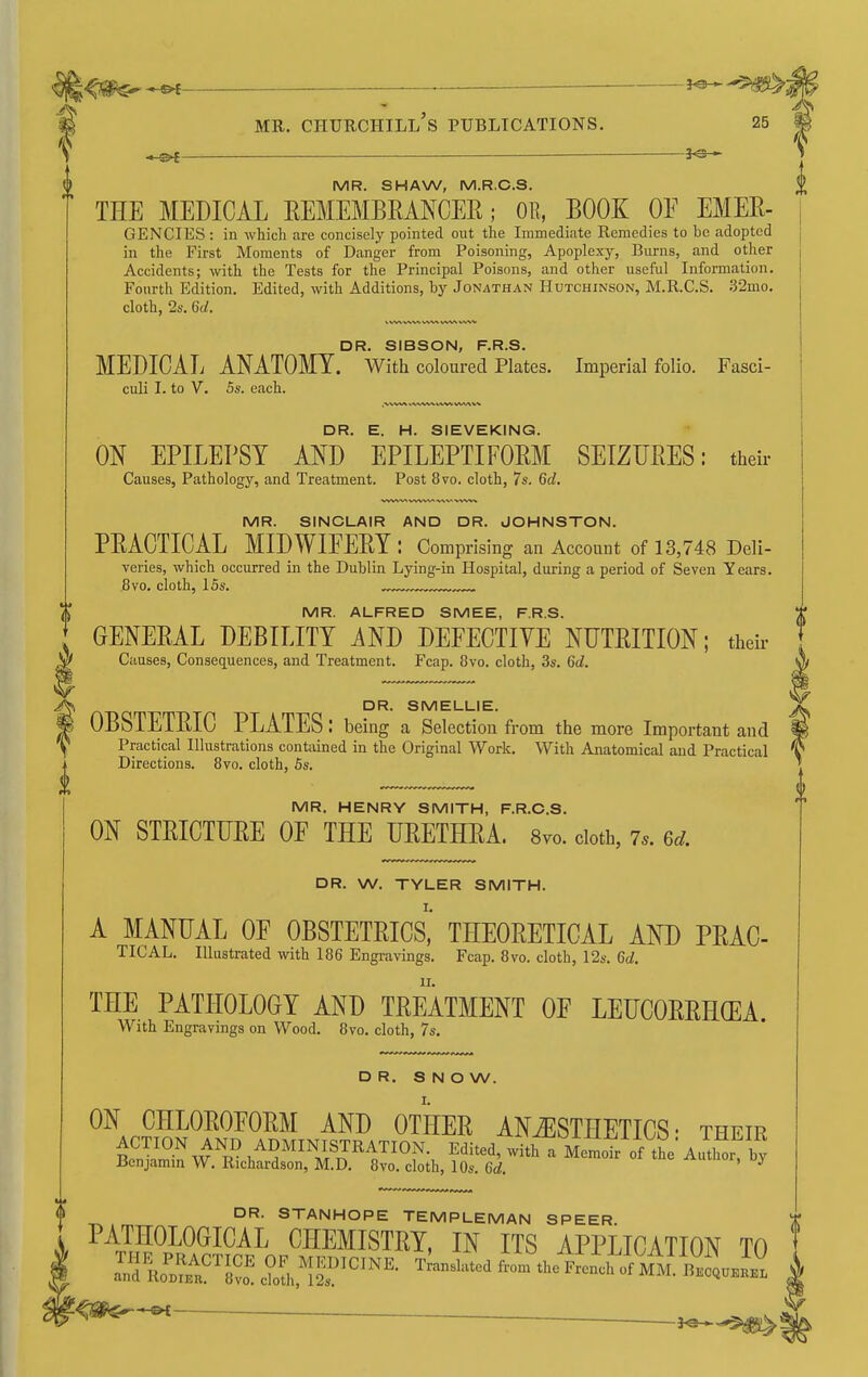 ^f^^ . — MR. Churchill's publications. 25 -^i 3^ MR. SHAW, M.R.C.S. THE MEDICAL EEMEMBRANCER; OB, BOOK OF EMEE- GENCIES : in which are concisely pointed out the Immediate Remedies to be adopted in the First Moments of Danger from Poisoning, Apoplexy, Burns, and other Accidents; with the Tests for the Principal Poisons, and other useful Information. Fourth Edition. Edited, with Additions, by Jonathan Hutchinson, M.R.C.S. 32mo. cloth, 24'. 6c^. t, VW VWki VV» ^.^-W DR. SIBSON, F.R.S. MEDICAL ANATOMY. With coloured Plates. Imperial folio. Fasci- culi I. to V. 5s. each. DR. E. H. SIEVEKING. ON EPILEPSY AND EPILEPTIFORM SEIZTJEES: their Causes, Pathology, and Treatment. Post 8vo. cloth, 7s. 6d. MR. SINCLAIR AND DR. JOHNSTON. PEACTICAL MIDWIFEEY: Comprising an Account of 13,748 Deli- veries, which occurred in the Dublin Lying-in Hospital, during a period of Seven Years. 8vo. cloth, 15s. „„ MR. ALFRED SMEE, F.R.S. GENEEAL DEBILITY AND DEFECTIVE NUTEITION; their Causes, Consequences, and Treatment. Fcap. 8vo. cloth, 3s. 6d. DR. SMELLIE. OBSTETEIC PLATES: being a Selection from the more Important and Practical Illustrations contained in the Original Work. With Anatomical and Practical Directions. 8vo. cloth, 5s. MR. HENRY SMITH, F.R.C.S. ON STEICTUEE OF THE UEETHEA. 8vo. doth, 7.. 6d. DR. W. TYLER SMITH. A MANUAL OF OBSTETEICS,' THEOEETICAL AND PEAC- TICAL. Illustrated with 186 Engravings. Fcap. 8vo. cloth, 12s. 6d. THE PATHOLOGY AND TEEATMENT OF LEUCOEEHCEA. With Engravings on Wood. 8vo. cloth, 7s. DR. S N O W. ON CHLOEOFOEM AND OTHEE ANAESTHETICS- their ACTION AND ADMINISTRATION. Edited, with a Memoir of tL A.™ by Benjamin W. Richardson, M.D. 8vo. cloth, 10s. 6d. ^^^^^^h y DR. STANHOPE TEMPLEMAN SPEER. PATHOLOGICAL CHEMISTEY, IN ITS APPLICATION TO .