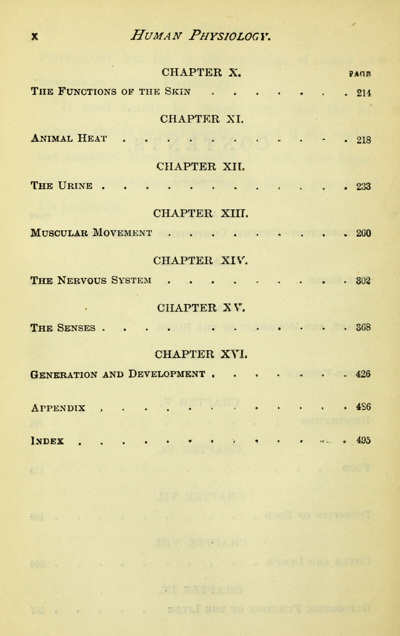 CHAPTER X. PAOB The Functions of the Skin 214 CHAPTKR XI. Animal Heat - . 218 CHAPTER XIl. The Urine 233 CHAPTER Xin. Muscular Movement 2G0 CHAPTER XIV. The Nervous System 302 CHAPTER XV. The Senses .... 368 CHAPTER XYI. Generation and Development ....... 426 Appendix ........... 4S6 Index • 495