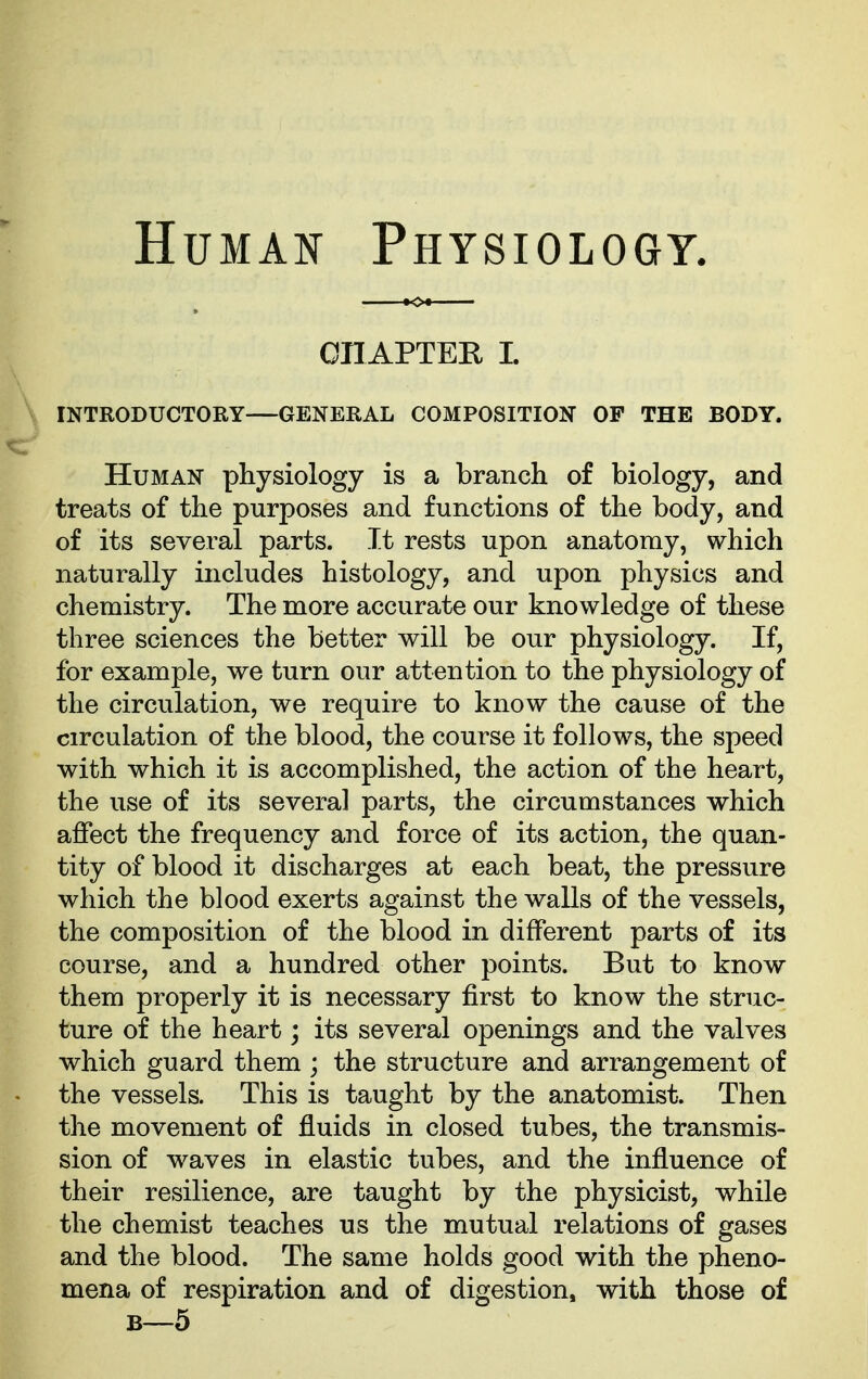 HuMAif Physiology. CnAPTER L INTRODUCTORY—GENERAL COMPOSITION OP THE BODY. Human physiology is a branch of biology, and treats of the purposes and functions of the body, and of its several parts. It rests upon anatomy, which naturally includes histology, and upon physics and chemistry. The more accurate our knowledge of these three sciences the better will be our physiology. If, for example, we turn our attention to the physiology of the circulation, we require to know the cause of the circulation of the blood, the course it follows, the speed with which it is accomplished, the action of the heart, the use of its several parts, the circumstances which affect the frequency and force of its action, the quan- tity of blood it discharges at each beat, the pressure which the blood exerts against the walls of the vessels, the composition of the blood in different parts of its course, and a hundred other points. But to know them properly it is necessary first to know the struc- ture of the heart; its several openings and the valves which guard them ; the structure and arrangement of the vessels. This is taught by the anatomist. Then the movement of fluids in closed tubes, the transmis- sion of waves in elastic tubes, and the influence of their resilience, are taught by the physicist, while the chemist teaches us the mutual relations of gases and the blood. The same holds good with the pheno- mena of respiration and of digestion, with those of B—5