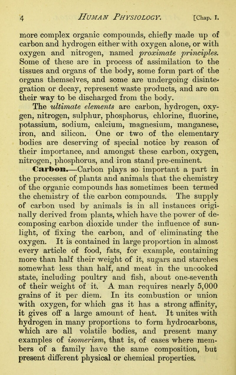 more complex organic compounds, chiefly made up of carbon and hydrogen either with oxygen alone, or with oxygen and nitrogen, named 'proximate principles. Some of these are in process of assimilation to the tissues and organs of the body, some form part of the organs themselves, and some are undergoing disinte- gration or decay, represent waste products, and are on their way to be discharged from the body. The ultimate elements are carbon, hydrogen, oxy- gen, nitrogen, sulphur, phosphorus, chlorine, fluorine, potassium, sodium, calcium, magnesium, manganese, iron, and silicon. One or two of the elementary bodies are deserving of special notice by reason of their importance, and amongst these carbon^ oxygen, nitrogen, phosphorus, and iron stand pre-eminent. Carbon.—Carbon plays so important a part in the processes of plants and animals that the chemistry of the organic compounds has sometimes been termed the chemistry of the carbon compounds. The supply of carbon used by animals is in all instances origi- nally derived from plants, which have the power of de- composing carbon dioxide under the influence of sun- light, of fixing the carbon, and of eliminating the oxygen. It is contained in large proportion in almost every article of food, fats, for example, containing more than half their weight of it, sugars and starches somewhat less than half, and meat in the uncooked state, including poultry and fish, about one-seventh of their weight of it. A man requires nearly 5,000 grains of it per diem. In its combustion or union with oxygen, for which gas it has a strong affinity, it gives ofi' a large amount of heat. It unites with hydrogen in many proportions to form hydrocarbons, which are all volatile bodies, and present many examples of isomerism, that is, of cases where mem- bers of a family have the same composition, but present different physical or chemical properties.