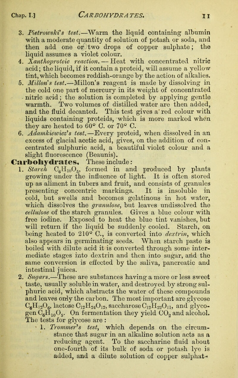 3. PietrowsMs test.—Warm the liquid containing albumin with a moderate quantity of solution of potash or soda, and then add one or two drops of copper sulphate; the liquid assumes a violet colour. 4. Xanthoproteic reaction. — Heat with concentratevi nitric acid; the liquid, if it contain a proteid, will assume a yellow tint, which becomes reddish-orange by the action of alkalies. 5. Milton's test.—Millon's reagent is made by dissolving in the cold one part of mercury in its weight of concentrated - nitric acid; the solution is completed by applying gentle warmth. Two volumes of distilled water are then added, and the fluid decanted. This test gives a'red colour with liquids containing proteids, which is more marked when they are heated to 60^ C. or 70° C. 6. Adamkiewicz's test.-—Every proteid, when dissolved in an excess of glacial acetic acid, gives, on the addition of con- centrated sulphuric acid, a beautiful violet colour and a slight fluorescence (Beaunis). Carbohydrates, These include: 1. Starch CgHioO^, formed in and produced by plants growing under the influence of light. It is often stored up as aliment in tubers and fruit, and consists of granules presenting concentric markings. It is insoluble in cold, but swells and becomes gelatinous in hot water, which dissolves the gramilose, but leaves undissolved the cellulose of the starch granules. Gives a blue colour with free iodine. Exposed to heat the blue tint vanishes, but will return if the liquid be suddenly cooled. Starch, on being heated to 210° C, is converted into dextrin, which also appears in germinating seeds. When starch paste is boiled with dilute acid it is converted through some inter- mediate stages into dextrin and then into sugar, and the same conversion is effected by the saliva, pancreatic and intestinal juices. 2. Sugars.—These are substances having a more or less sweet taste, usually soluble in water, and destroyed by strong sul- phuric acid, which abstracts the water of these compounds and leaves only the carbon. The most important are glycose CgHjoOg, lactose C12H24O12, saccharose Ci2H220ii, and glyco- gen CgH^oOg. On fermentation they yield OOg and alcohol. The tests for glycose are : 1. Trommer^s test, which depends on the circum- , stance that sugar in an alkaline solution acts as a |! reducing agent. To the saccharine fluid about one-fourth of its bulk of soda or potash lye is added, and a dilute solution of copper sulphat-*