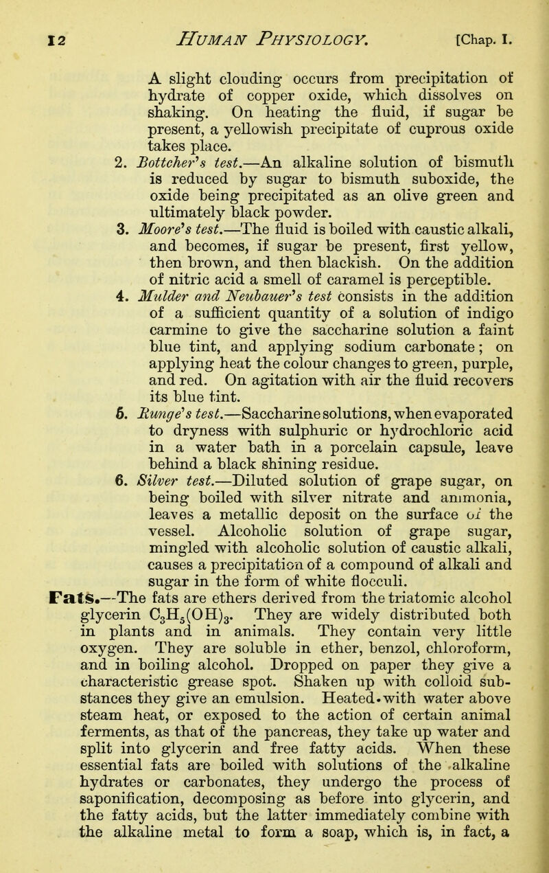 A slight clouding occurs from precipitation of hydrate of copper oxide, which dissolves on shaking. On heating the fluid, if sugar he present, a yellowish precipitate of cuprous oxide takes place. 2. Bottche}'^ test.—An alkaline solution of hismuth is reduced by sugar to bismuth suboxide, the oxide being precipitated as an olive green and ultimately black powder. 3. Moore*s test.—The fluid is boiled with caustic alkali, and becomes, if sugar be present, first yellow, then brown, and then blackish. On the addition of nitric acid a smell of caramel is perceptible. 4. Mulder and Neubauerh test consists in the addition of a sufficient quantity of a solution of indigo carmine to give the saccharine solution a faint blue tint, and applying sodium carbonate; on applying heat the colour changes to green, purple, and red. On agitation with air the fluid recovers its blue tint. 6. Runge's test.—Saccharine solutions, when evaporated to dryness with sulphuric or hydrochloric acid in a water bath in a porcelain capsule, leave behind a black shining residue. 6. Silver test.—Diluted solution of grape sugar, on being boiled with silver nitrate and ammonia, leaves a metallic deposit on the surface oi the vessel. Alcoholic solution of grape sugar, mingled with alcoholic solution of caustic alkali, causes a precipitation of a compound of alkali and sugar in the form of white flocculi. FrIiS.—The fats are ethers derived from the triatomic alcohol glycerin 03115(011)3. They are widely distributed both in plants and in animals. They contain very little oxygen. They are soluble in ether, benzol, chloroform, and in boiling alcohol. Dropped on paper they give a characteristic grease spot. Shaken up with colloid sub- stances they give an emulsion. Heated.with water above steam heat, or exposed to the action of certain animal ferments, as that of the pancreas, they take up water and split into glycerin and free fatty acids. When these essential fats are boiled with solutions of the alkahne hydrates or carbonates, they undergo the process of saponification, decomposing as before into glycerin, and the fatty acids, but the latter immediately combine with the alkaline metal to form a soap, which is, in fact, a