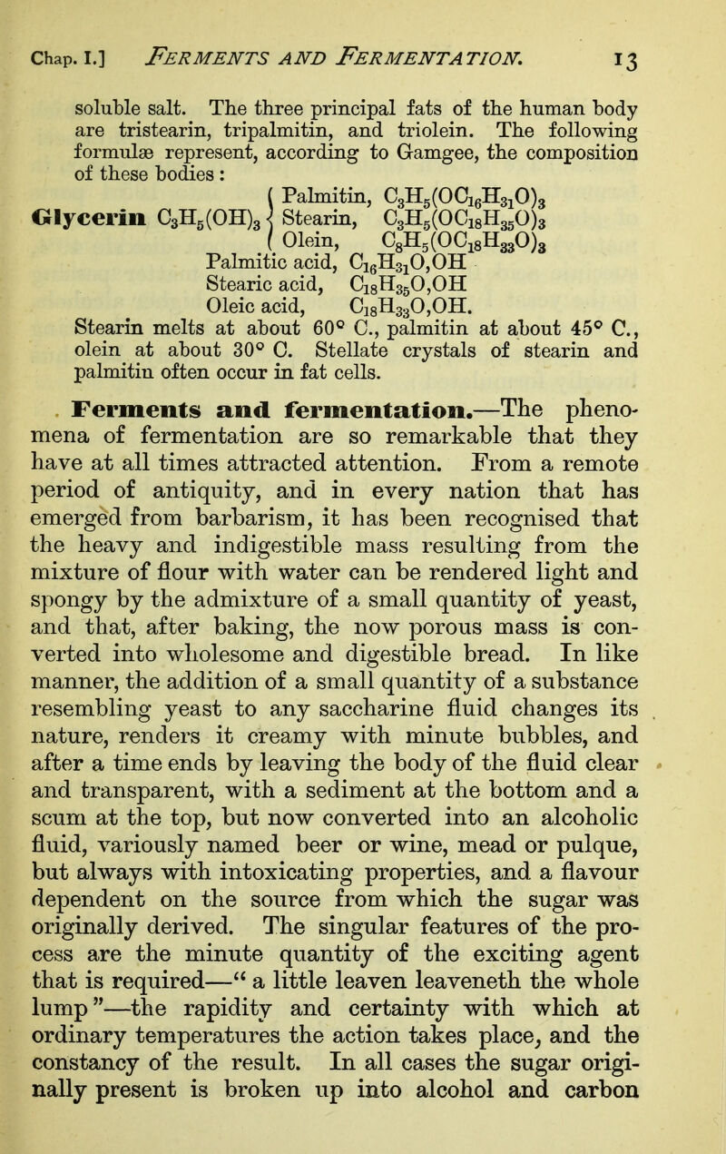 soluble salt. The three principal fats of the human body are tristearin, tripalmitin, and triolein. The following formulae represent, according to Gamgee, the composition of these bodies: ( Pahnitin, C3H5(OCi6H3iO)3 Olycerin C3Hg(OH)3^ Stearin, C3H5(OCi8H350)3 ( Olein, C8H5(OCi8H330)3 Palmitic acid, CigHsjOjOH Stearic acid, CigHsgOjOH Oleic acid, dgHagOjOH. Stearin melts at about 60° C, palmitin at about 45® C, olein at about 30° C. Stellate crystals of stearin and palmitin often occur in fat cells. Ferments and fermentation.—The plieno- mena of fermentation are so remarkable that they have at all times attracted attention. From a remote period of antiquity, and in every nation that has emerged from barbarism, it has been recognised that the heavy and indigestible mass resulting from the mixture of flour with water can be rendered light and spongy by the admixture of a small quantity of yeast, and that, after baking, the now porous mass is con- verted into wholesome and digestible bread. In like manner, the addition of a small quantity of a substance resembling yeast to any saccharine fluid changes its nature, renders it creamy with minute bubbles, and after a time ends by leaving the body of the fluid clear and transparent, with a sediment at the bottom and a scum at the top, but now converted into an alcoholic fluid, variously named beer or wine, mead or pulque, but always with intoxicating properties, and a flavour dependent on the source from which the sugar was originally derived. The singular features of the pro- cess are the minute quantity of the exciting agent that is required— a little leaven leaveneth the whole lump-—the rapidity and certainty with which at ordinary temperatures the action takes place^ and the constancy of the result. In all cases the sugar origi- nally present is broken up into alcohol and carbon