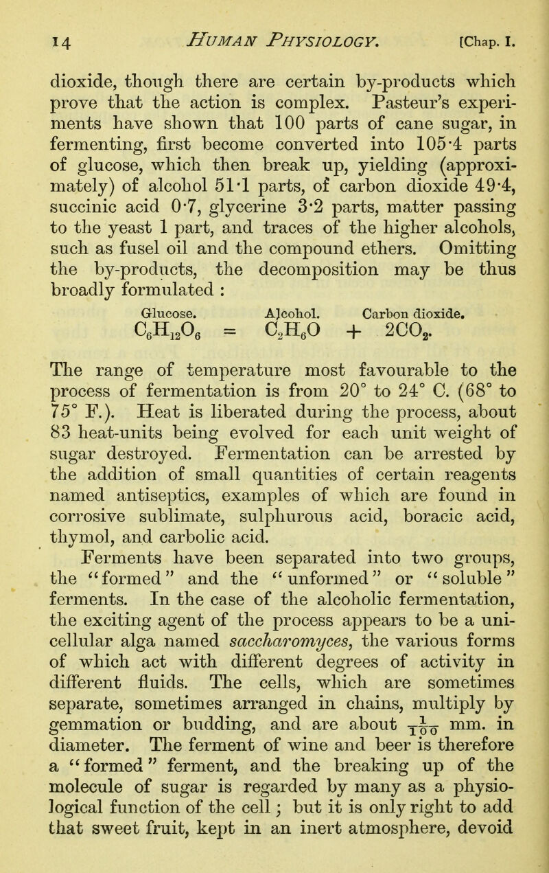 dioxide, tlioiigh. there are certain by-products which prove that the action is complex. Pasteur's experi- ments have shown that 100 parts of cane sugar, in fermenting, first become converted into 105-4 parts of glucose, which then break up, yielding (approxi- mately) of alcohol 51*1 parts, of carbon dioxide 49*4, succinic acid 0*7, glycerine 3*2 parts, matter passing to the yeast 1 part, and traces of the higher alcohols, such as fusel oil and the compound ethers. Omitting the by-products, the decomposition may be thus broadly formulated : Glucose. A]cohol. Carbon dioxide, C,Hi,Oe = C,H,0 + 2C0j. The range of temperature most favourable to the process of fermentation is from 20° to 24° C. (68° to 75° F.). Heat is liberated during the process, about 83 heat-units being evolved for each unit weight of sugar destroyed. Fermentation can be arrested by the addition of small quantities of certain reagents named antiseptics, examples of which are found in corrosive sublimate, sulphurous acid, boracic acid, thymol, and carbolic acid. Ferments have been separated into two groups, the ^'formed and the unformed or soluble ferments. In the case of the alcoholic fermentation, the exciting agent of the process appears to be a uni- cellular alga named saccharomyces, the various forms of which act with different degrees of activity in different fluids. The cells, which are sometimes separate, sometimes arranged in chains, multiply by gemmation or budding, and are about mm. in diameter. The ferment of wine and beer is therefore a formed ferment, and the breaking up of the molecule of sugar is regarded by many as a physio- logical function of the cell; but it is only right to add that sweet fruit, kept in an inert atmosphere, devoid