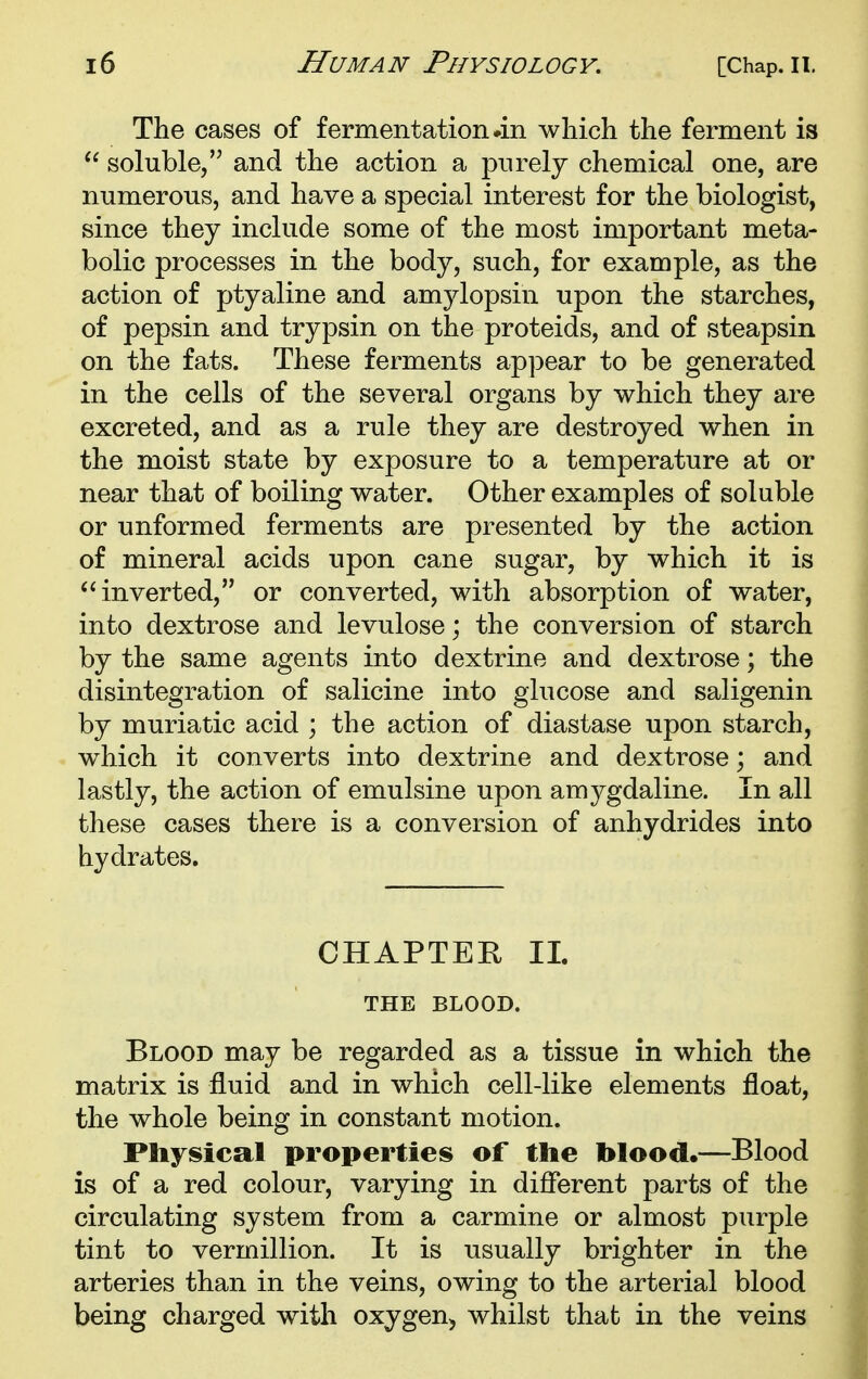 The cases of fermentation #111 which the ferment is  soluble, and the action a purely chemical one, are numerous, and have a special interest for the biologist, since they include some of the most important meta- bolic processes in the body, such, for example, as the action of ptyaline and amylopsin upon the starches, of pepsin and trypsin on the proteids, and of steapsin on the fats. These ferments appear to be generated in the cells of the several organs by which they are excreted, and as a rule they are destroyed when in the moist state by exposure to a temperature at or near that of boiling water. Other examples of soluble or unformed ferments are presented by the action of mineral acids upon cane sugar, by which it is inverted, or converted, with absorption of water, into dextrose and levulose; the conversion of starch by the same agents into dextrine and dextrose; the disintegration of salicine into glucose and saligenin by muriatic acid ; the action of diastase upon starch, which it converts into dextrine and dextrose; and lastly, the action of emulsine upon amygdaline. In all these cases there is a conversion of anhydrides into hydrates. CHAPTER 11. THE BLOOD. Blood may be regarded as a tissue in which the matrix is fluid and in which cell-like elements float, the whole being in constant motion. Physical properties of the blood*—Blood is of a red colour, varying in different parts of the circulating system from a carmine or almost purple tint to Vermillion. It is usually brighter in the arteries than in the veins, owing to the arterial blood being charged with oxygen, whilst that in the veins