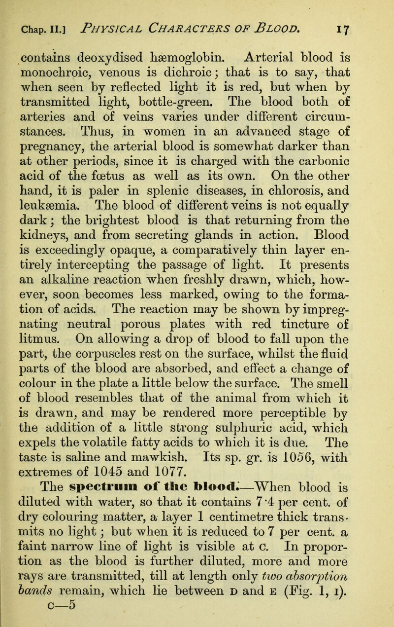 contains deoxydised lisemoglobin. Arterial blood is monochroic, venous is dichroic; that is to say, that when seen by reflected light it is red, but when by transmitted light, bottle-green. The blood both of arteries and of veins varies under different circum- stances. Thus, in women in an advanced stage of pregnancy, the arterial blood is somewhat darker than at other periods, since it is charged with the carbonic acid of the foetus as well as its own. On the other hand, it is paler in splenic diseases, in chlorosis, and leukaemia. The blood of different veins is not equally dark; the brightest blood is that returning from the kidneys, and from secreting glands in action. Blood is exceedingly opaque, a comparatively thin layer en- tirely intercepting the passage of light. It presents an alkaline reaction when freshly drawn, which, how- ever, soon becomes less marked, owing to the forma- tion of acids. The reaction may be shown by impreg- nating neutral porous plates with red tincture of litmus. On allowing a drop of blood to fall upon the part, the corpuscles rest on the surface, whilst the fluid parts of the blood are absorbed, and effect a change of colour in the plate a little below the surface. The smell of blood resembles that of the animal from which it is drawn, and may be rendered more perceptible by the addition of a little strong sulphuric acid, which expels the volatile fatty acids to which it is due. The taste is saline and mawkish. Its sp. gr. is 1056, with extremes of 1045 and 1077. The spectrum of the blood.—When blood is diluted with water, so that it contains 7 '4 per cent, of dry colouring matter, a layer 1 centimetre thick trans- mits no light; but when it is reduced to 7 per cent, a faint narrow line of light is visible at c. In propor- tion as the blood is further diluted, more and more rays are transmitted, till at length only two absorption hands remain, which lie between d and e (Fig. 1, i). c—5