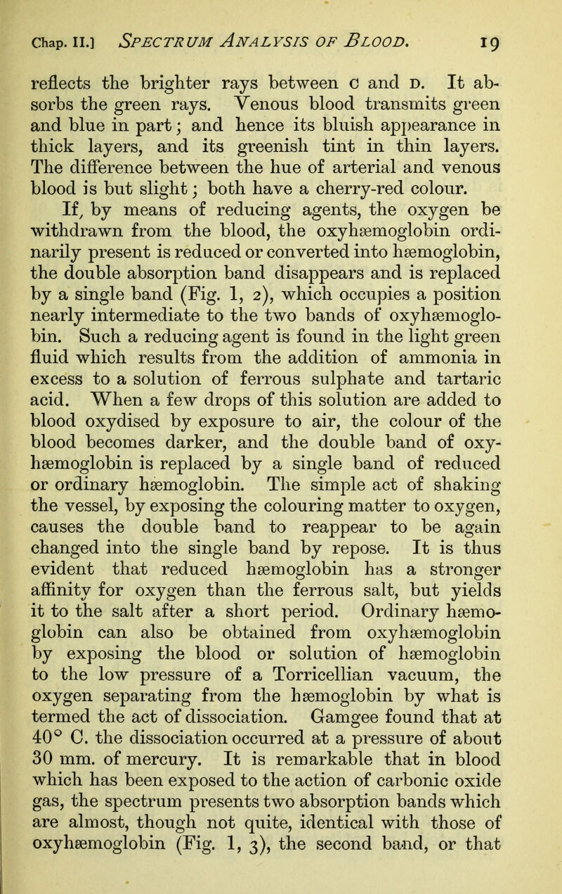 reflects the brighter rays between c and D. It ab- sorbs the green rays. Venous blood transmits green and blue in part; and hence its bluish appearance in thick layers, and its greenish tint in thin layers. The difference between the hue of arterial and venous blood is but slight; both have a cherry-red colour. If, by means of reducing agents, the oxygen be withdrawn from the blood, the oxyhsemoglobin ordi- narily present is reduced or converted into haemoglobin, the double absorption band disappears and is replaced by a single band (Fig. 1, 2), which occupies a position nearly intermediate to the two bands of oxyhsemoglo- bin. Such a reducing agent is found in the light green fluid which results from the addition of ammonia in excess to a solution of ferrous sulphate and tartaric acid. When a few drops of this solution are added to blood oxydised by exposure to air, the colour of the blood becomes darker, and the double band of oxy- hsemoglobin is replaced by a single band of reduced or ordinary haemoglobin. The simple act of shaking the vessel, by exposing the colouring matter to oxygen, causes the double band to reappear to be again changed into the single band by repose. It is thus evident that reduced haemoglobin has a stronger affinity for oxygen than the ferrous salt, but yields it to the salt after a short period. Ordinary haemo- globin can also be obtained from oxyhaemoglobin by exposing the blood or solution of haemoglobin to the low pressure of a Torricellian vacuum, the oxygen separating from the haemoglobin by what is termed the act of dissociation. Gamgee found that at 40^ C. the dissociation occurred at a pressure of about 30 mm. of mercury. It is remarkable that in blood which has been exposed to the action of carbonic oxide gas, the spectrum presents two absorption bands which are almost, though not quite, identical with those of oxyhaemoglobin (Fig. 1, 3), the second band, or that