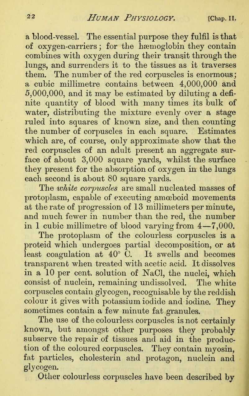 a blood-vessel. The essential purpose they fulfil is that of oxygen-carriers \ for the hsemoglobin they contain combines with oxygen during their transit through the lungs, and surrenders it to the tissues as it traverses them. The number of the red corpuscles is enormous; a cubic millimetre contains between 4,000,000 and 5,000,000, and it may be estimated by diluting a defi- nite quantity of blood with many times its bulk of water, distributing the mixture evenly over a stage ruled into squares of known size, and then counting the number of corpuscles in each square. Estimates which are, of course, only approximate show that the red corpuscles of an adult present an aggregate sur- face of about 3,000 square yards, whilst the surface they present for the absorption of oxygen in the lungs each second is about 80 square yards. The white corpuscles are small nucleated masses of protoplasm, capable of executing amoeboid movements at the rate of progression of 13 millimeters per minute, and much fewer in number than the red, the number in 1 cubic millimetre of blood varying from 4—7,000. The protoplasm of the colourless corpuscles is a proteid which undergoes partial decomposition, or at least coagulation at 40° C. It swells and becomes transparent when treated with acetic acid. It dissolves in a 10 per cent, solution of NaCl, the nuclei, which consist of nuclein, remaining undissolved. The white corpuscles contain glycogen, recognisable by the reddish colour it gives with potassium iodide and iodine. They sometimes contain a few minute fat granules. The use of the colourless corpuscles is not certainly known, but amongst other purposes they probably subserve the repair of tissues and aid in the produc- tion of the coloured corpuscles. They contain myosin, fat particles, cholesterin and protagon, nuclein and glycogen. Other colourless corpuscles have been described by