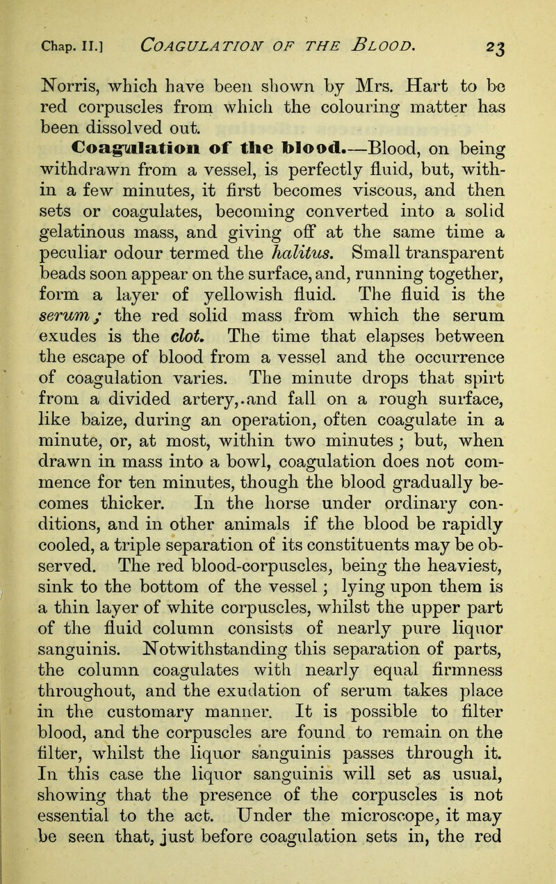 ISTorris, which have been shown by Mrs. Hart to be red corpuscles from which the colouring matter has been dissolved out. Coagulation of the blood.—Blood, on being withdrawn from a vessel, is perfectly fluid, but, with- in a few minutes, it first becomes viscous, and then sets or coagulates, becoming converted into a solid gelatinous mass, and giving off at the same time a peculiar odour termed the halitus. Small transparent beads soon appear on the surface, and, running together, form a layer of yellowish fluid. The fluid is the serum; the red solid mass from which the serum exudes is the clot. The time that elapses between the escape of blood from a vessel and the occurrence of coagulation varies. The minute drops that spirt from a divided artery,.and fall on a rough surface, like baize, during an operation^ often coagulate in a minute, or, at most, within two minutes ; but, when drawn in mass into a bowl, coagulation does not com- mence for ten minutes, though the blood gradually be- comes thicker. In the horse under ordinary con- ditions, and in other animals if the blood be rapidly cooled, a triple separation of its constituents may be ob- served. The red blood-corpuscles^ being the heaviest, sink to the bottom of the vessel; lying upon them is a thin layer of white corpuscles, whilst the upper part of the fluid column consists of nearly pure liquor sanguinis. Notwithstanding this separation of parts, the column coagulates with nearly equal firmness throughout, and the exudation of serum takes place in the customary manner. It is possible to filter blood, and the corpuscles are found to remain on the filter, whilst the liquor sanguinis passes through it. In this case the liquor sanguinis will set as usual, showing that the presence of the corpuscles is not essential to the act. Under the microscope^ it may be seen that, just before coagulation sets in, the red