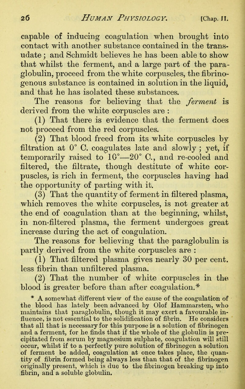 capable of inducing coagulation when brought into contact with another substance contained in the trans- udate ; and Schmidt believes he has been able to show that whilst the ferment, and a large part of the para- globulin, proceed from the white corpuscles, the fibrino- genous substance is contained in solution in the liquid, and that he has isolated these substances. The reasons for believing that the ferment is derived from the white corpuscles are : (1) That there is evidence that the ferment does not proceed from the red corpuscles. (2) That blood freed from its white corpuscles by- filtration at 0° C. coagulates late and slowly ; yet, if temporarily raised to 10°—20° C, and re-cooled and filtered, the filtrate, though destitute of white cor- puscles, is rich in ferment, the corpuscles having had the opportunity of parting with it. (3) That the quantity of ferment in filtered plasma, which removes the white corpuscles, is not greater at the end of coagulation than at the beginning, whilst, in non-filtered plasma, the ferment undergoes great increase during the act of coagulation. The reasons for believing that the paraglobulin is partly derived from the white corpuscles are : (1) That filtered plasma gives nearly 30 per cent, less fibrin than unfiltered plasma. (2) That the number of white corpuscles in the blood is greater before than after coagulation.^ * A somewhat different view of the cause of the coagulation of the blood has lately been advanced by Olof Hammarsten, who maintains that paraglobulin, though it may exert a favourable in- fluence, is not essential to the solidification of fibrin. He considers that all that is necessary for this purpose is a solution of fibrinogen and a ferment, for he finds that if the whole of the globulin is pre- cipitated from serum by magnesium suljohate, coagulation will still occur, whilst if to a perfectly pure solution of fibrinogen a solution of ferment be added, coagulation at once takes place, the quan- tity of fibrin formed being always less than that of the fibrinogen originally present, which is due to the fibrinogen breaking up into fibrin, and a soluble globulin.