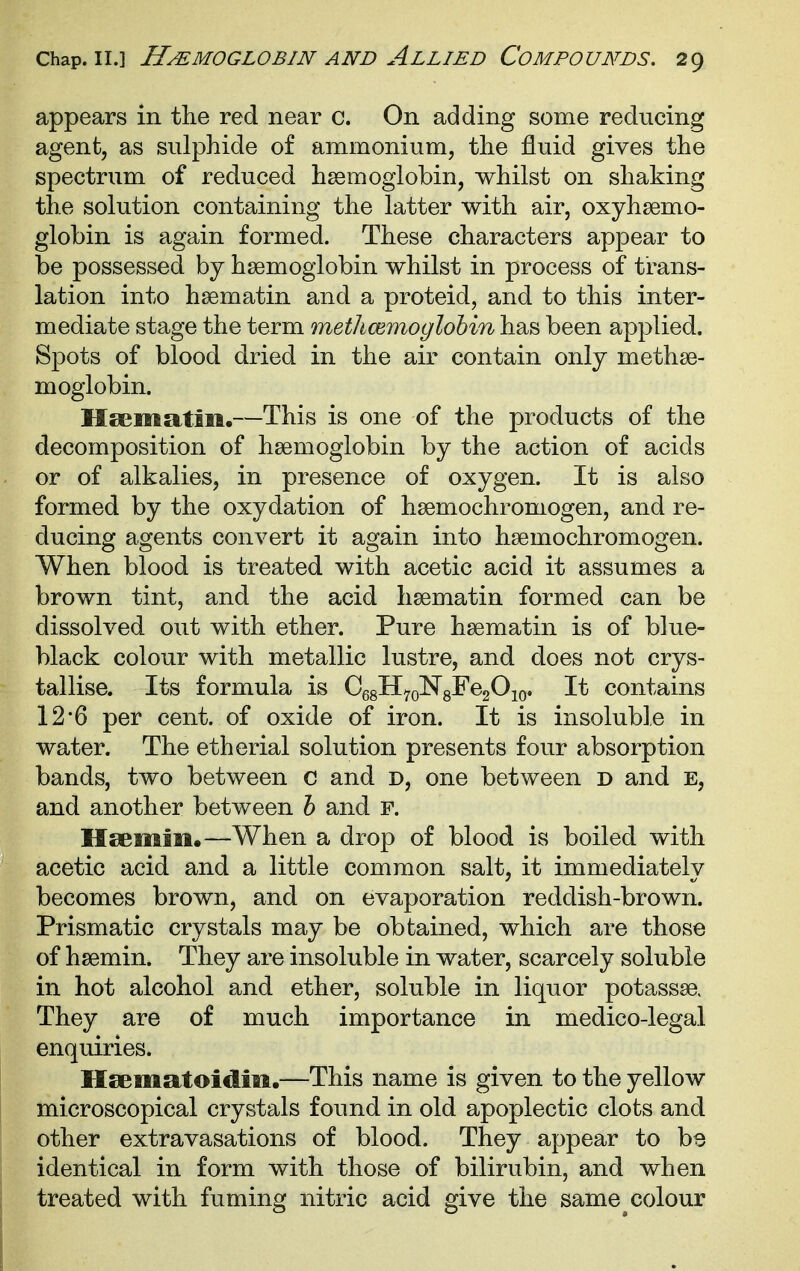 appears in the red near c. On adding some reducing agent, as sulphide of ammonium, the fluid gives the spectrum of reduced hssmoglobin, whilst on shaking the solution containing the latter with air, oxyhsemo- globin is again formed. These characters appear to be possessed by haemoglobin whilst in process of trans- lation into hsematin and a proteid, and to this inter- mediate stage the term methcemoglohin has been applied. Spots of blood dried in the air contain only methae- moglobin. Ileematiift.—This is one of the products of the decomposition of haemoglobin by the action of acids or of alkalies, in presence of oxygen. It is also formed by the oxydation of haemochromogen, and re- ducing agents convert it again into haemochromogen. When blood is treated with acetic acid it assumes a brown tint, and the acid haematin formed can be dissolved out with ether. Pure haematin is of blue- black colour with metallic lustre, and does not crys- tallise. Its formula is CegHyoNgFegOjo. It contains 12'6 per cent, of oxide of iron. It is insoluble in water. The etherial solution presents four absorption bands, two between c and d, one between d and E, and another between h and F. Hsemiii.—When a drop of blood is boiled with acetic acid and a little common salt, it immediately becomes brown, and on evaporation reddish-brown. Prismatic crystals may be obtained, which are those of haemin. They are insoluble in water, scarcely soluble in hot alcohol and ether, soluble in liquor potassae. They are of much importance in medico-legal enquiries. Hsematoidm.—This name is given to the yellow microscopical crystals found in old apoplectic clots and other extravasations of blood. They appear to bs identical in form with those of bilirubin, and when treated with fuming nitric acid give the same ^colour