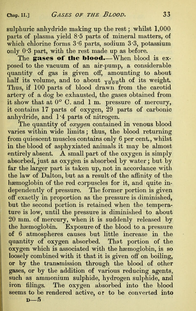 sulphuric anhydride making up the rest; whilst 1.000 parts of plasma yield 8*5 parts of mineral matters, of which chlorine forms 3'G parts, sodium 3-3, potassium only 0*3 part, with the rest made up as before. The g'ases of the blood.—When blood is ex- posed to the vacuum of an air-pump, a considerable quantity of gas is given off, amounting to about half its volume, and to about y^Vo^^ weight. Thus, if 100 parts of blood drawn from the carotid artery of a dog be exhausted, the gases obtained from it show that at 0° C. and 1 m. pressure of mercury, it contains 17 parts of oxygen, 29 parts of carbonic anhydride, and 1 '4 parts of nitrogen. The quantity of oxygen contained in venous blood varies within wide limits; thus, the blood returning from quiescent muscles contains only 6 per cent., whilst in the blood of asphyxiated animals it may be almost entirely absent. A small part of the oxygen is simply absorbed, just as oxygen is absorbed by water; but by far the larger part is taken up, not in accordance with the law of Dalton, but as a result of the affinity of the haemoglobin of the red corpuscles for it, and quite in- dependently of pressure. The former portion is given off exactly in proportion as the pressure is diminished, but the second portion is retained when the tempera- ture is low, until the pressure is diminished to about 20 mm. of mercury, when it is suddenly released by the haemoglobin. Exposure of the blood to a pressure of 6 atmospheres causes but little increase in the quantity of oxygen absorbed. That portion of the oxygen which is associated with the haemoglobin, is so loosely combined with it that it is given off on boiling, or by the transmission through the blood of other gases, or by the addition of various reducing agents, such as ammonium sulphide, hydrogen sulphide, and iron filings. The oxygen absorbed into the blood seems to be rendered active, or to be converted into D—5