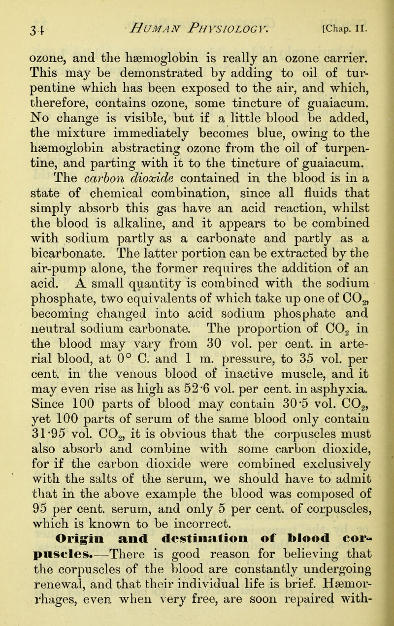 ozone, and the haemoglobin is really an ozone carrier. This may be demonstrated by adding to oil of tur- pentine which has been exposed to the air, and which, therefore, contains ozone, some tincture of guaiacum. Ko change is visible, but if a little blood be added, the mixture immediately becomes blue, owing to the haemoglobin abstracting ozone from the oil of turpen- tine, and parting with it to the tincture of guaiacum. The carbon dioxide contained in the blood is in a state of chemical combination, since all fluids that simply absorb this gas have an acid reaction, whilst the blood is alkaline, and it appears to be combined with sodium partly as a carbonate and partly as a bicarbonate. The latter portion can be extracted by the air-pump alone, the former requires the addition of an acid. A small quantity is combined with the sodium phosphate, two equivalents of which take up one of COg, becoming changed into acid sodium phosphate and neutral sodium carbonate. The proportion of COg in the blood may vary from 30 vol. per cent, in arte- rial blood, at 0^ C. and 1 m. pressure, to 35 vol. per cent, in the venous blood of inactive muscle, and it may even rise as high as 52-6 vol. per cent, in asphyxia. Since 100 parts of blood may contain 30 5 vol. COg, yet 100 parts of serum of the same blood only contain 31*95 vol. CO2, it is obvious that the corpuscles must also absorb and combine with some carbon dioxide, for if the carbon dioxide were combined exclusively with the salts of the serum, we should have to admit that in the above example the blood was composed of 95 per cent, serum, and only 5 per cent, of corpuscles, which is known to be incorrect. Orig^in and deistinatioii of blood cor- puscles.—There is good reason for believing that the corpuscles of the blood are constantly undergoing renewal, and that their individual life is brief. Haemor- rhages, even when very free, are soon repaired with-