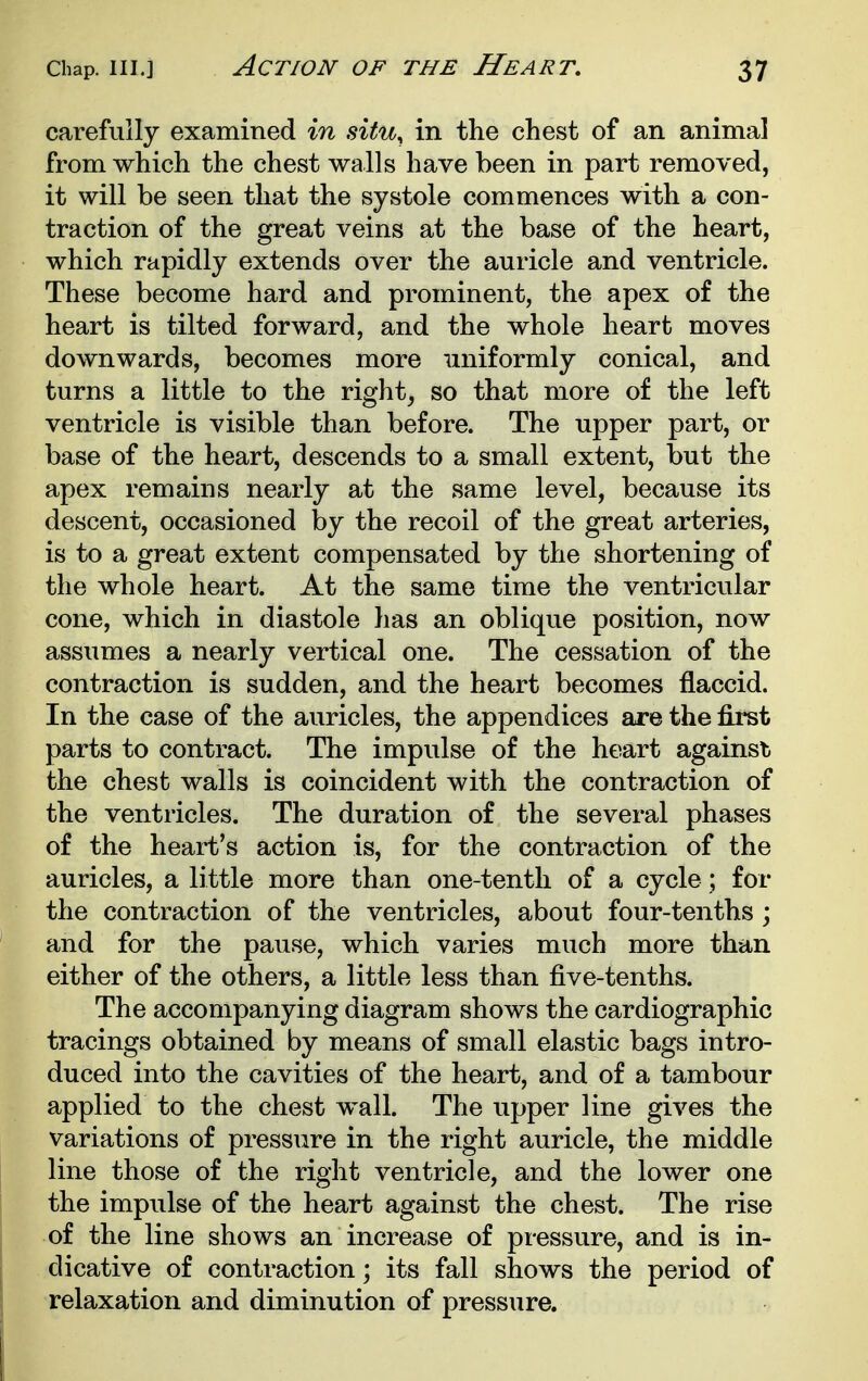 Action of the Heart, carefully examined in situ^ in the chest of an animal from which the chest walls have been in part removed, it will be seen that the systole commences with a con- traction of the great veins at the base of the heart, which rapidly extends over the auricle and ventricle. These become hard and prominent, the apex of the heart is tilted forward, and the whole heart moves downwards, becomes more uniformly conical, and turns a little to the right^ so that more of the left ventricle is visible than before. The upper part, or base of the heart, descends to a small extent, but the apex remains nearly at the same level, because its descent, occasioned by the recoil of the great arteries, is to a great extent compensated by the shortening of the whole heart. At the same time the ventricular cone, which in diastole has an oblique position, now assumes a nearly vertical one. The cessation of the contraction is sudden, and the heart becomes flaccid. In the case of the auricles, the appendices are the fii*st parts to contract. The impulse of the heart against the chest walls is coincident with the contraction of the ventricles. The duration of the several phases of the heart's action is, for the contraction of the auricles, a little more than one-tenth of a cycle; for the contraction of the ventricles, about four-tenths ; and for the pause, which varies much more than either of the others, a little less than five-tenths. The accompanying diagram shows the cardiographic tracings obtained by means of small elastic bags intro- duced into the cavities of the heart, and of a tambour applied to the chest wall. The upper line gives the variations of pressure in the right auricle, the middle line those of the right ventricle, and the lower one the impulse of the heart against the chest. The rise of the line shows an increase of pressure, and is in- dicative of contraction; its fall shows the period of relaxation and diminution of pressure.