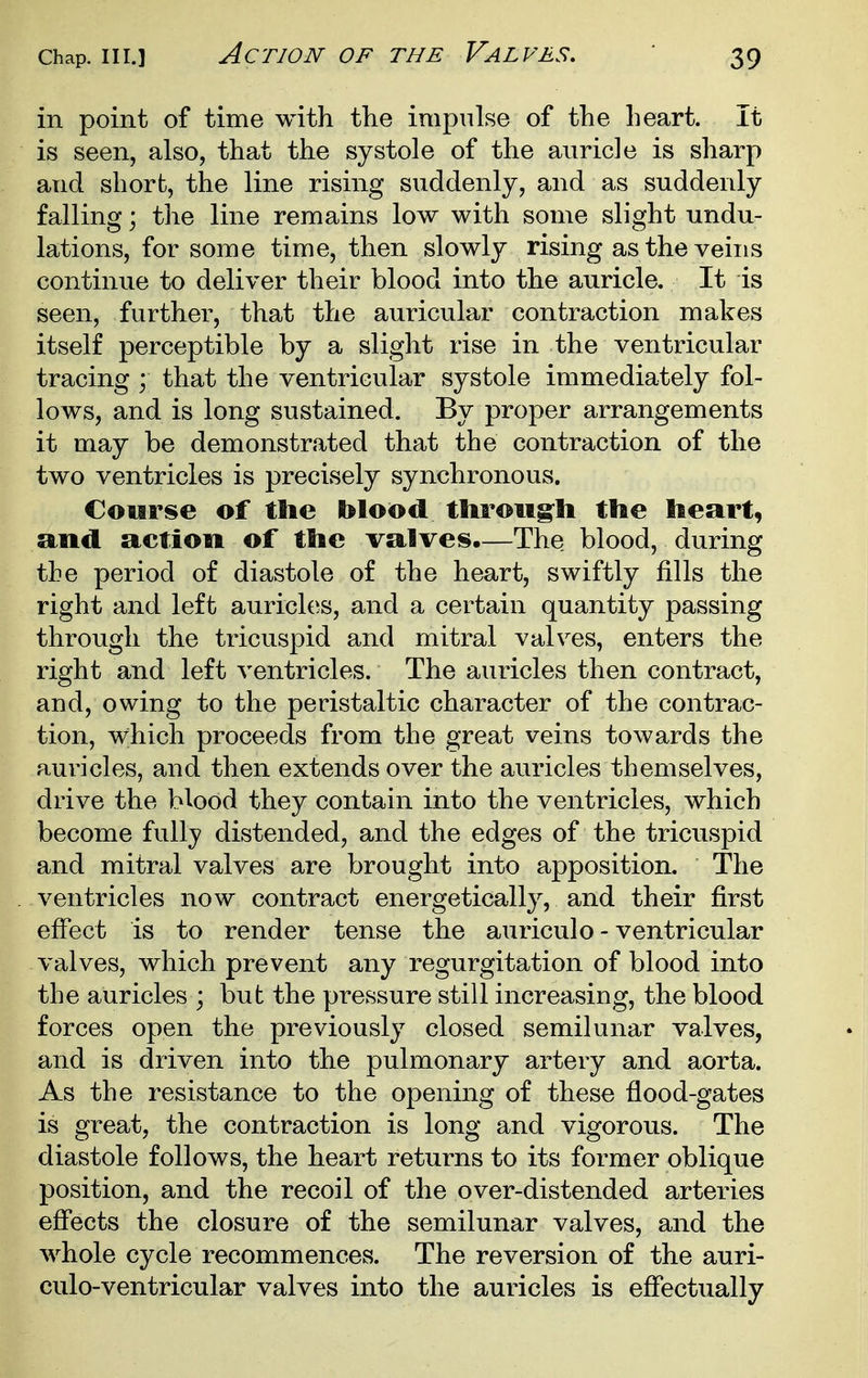 in point of time with the impulse of the heart. It is seen, also, that the systole of the auricle is sharp and short, the line rising suddenly, and as suddenly falling; the line remains low with some slight undu- lations, for some time, then slowly rising as the veins continue to deliver their blood into the auricle. It is seen, further, that the auricular contraction makes itself perceptible by a slight rise in the ventricular tracing ; that the ventricular systole immediately fol- lows, and is long sustained. By proper arrangements it may be demonstrated that the contraction of the two ventricles is precisely synchronous. Course of ttic blood tliroug^li the heart, and action of the valves,—The blood, during the period of diastole of the heart, swiftly fills the right and left auricles, and a certain quantity passing through the tricuspid and mitral valves, enters the right and left ventricles. The auricles then contract, and, owing to the peristaltic character of the contrac- tion, which proceeds from the great veins towards the auricles, and then extends over the auricles themselves, drive the blood they contain into the ventricles, which become fully distended, and the edges of the tricuspid and mitral valves are brought into apposition. The ventricles now contract energetically, and their first effect is to render tense the auriculo - ventricular valves, which prevent any regurgitation of blood into the auricles ; but the pressure still increasing, the blood forces open the previously closed semilunar valves, and is driven into the pulmonary artery and aorta. As the resistance to the opening of these flood-gates is great, the contraction is long and vigorous. The diastole follows, the heart returns to its former oblique position, and the recoil of the over-distended arteries effects the closure of the semilunar valves, and the whole cycle recommences. The reversion of the auri- culo-ventricular valves into the auricles is effectually