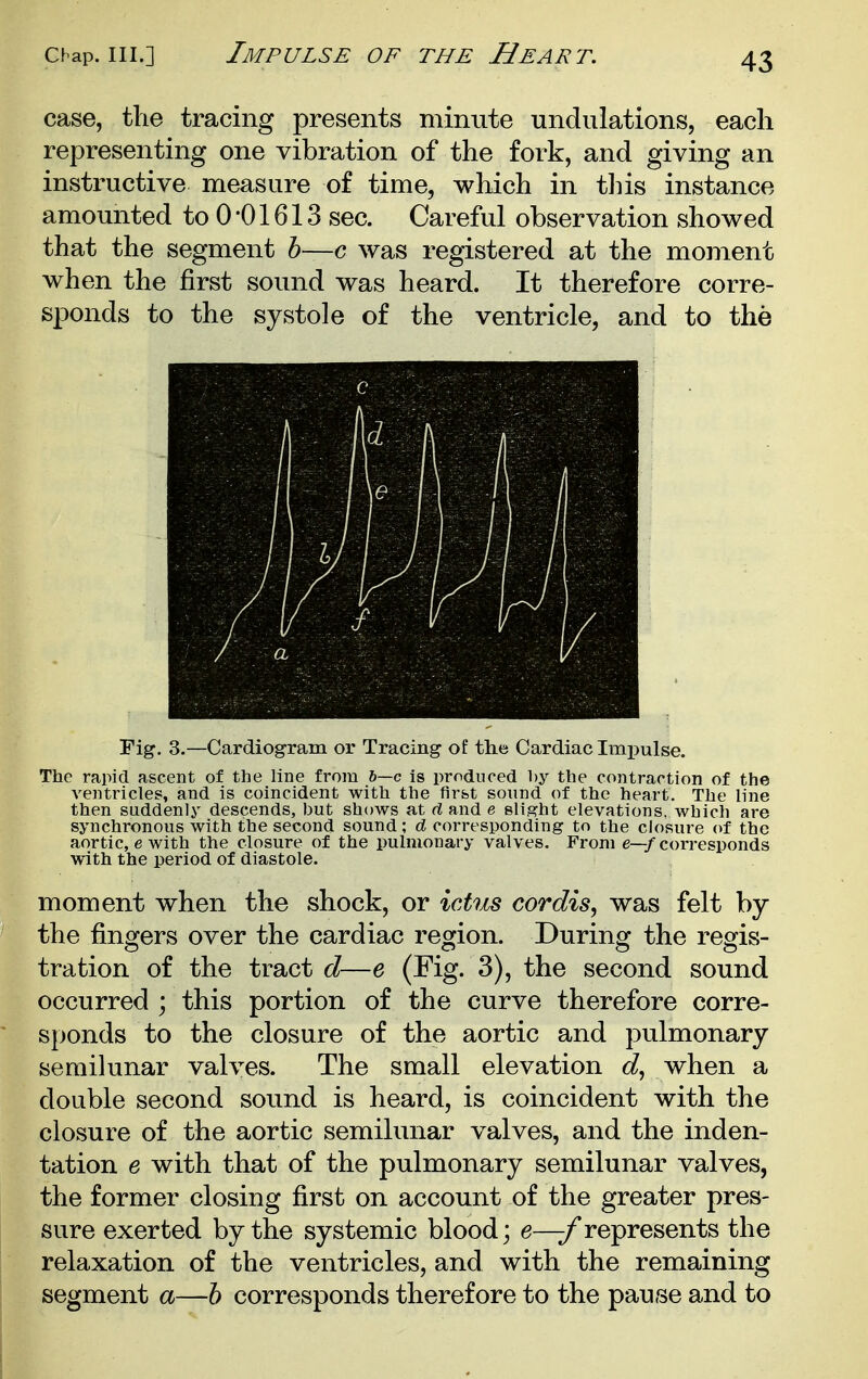 Chap. III.] Impulse of the Heart. case, the tracing presents minute undulations, each representing one vibration of the fork, and giving an instructive measure of time, which in tliis instance amounted to 0 01613 sec. Careful observation showed that the segment h—c was registered at the moment when the first sound was heard. It therefore corre- sponds to the systole of the ventricle, and to the Fig. 3.—Cardiogram or Tracing of the Cardiac Imi^ulse. The rapid ascent of the line from h—c is produced by the contraction of the ventricles, and is coincident with the flr&t sound of the heart. The line then suddenly descends, but shows at d and e slight elevations, which are synchronous with the second sound; d corresponding to the closure of the aortic, e with the closure of the pulmonary valves. From e—f corresponds with the period of diastole. moment when the shock, or ictus cordis, was felt by the fingers over the cardiac region. During the regis- tration of the tract d—e (Fig. 3), the second sound occurred ; this portion of the curve therefore corre- sponds to the closure of the aortic and pulmonary semilunar valves. The small elevation d, when a double second sound is heard, is coincident with the closure of the aortic semilunar valves, and the inden- tation e with that of the pulmonary semilunar valves, the former closing first on account of the greater pres- sure exerted by the systemic blood; e—^represents the relaxation of the ventricles, and with the remaining segment a—h corresponds therefore to the pause and to