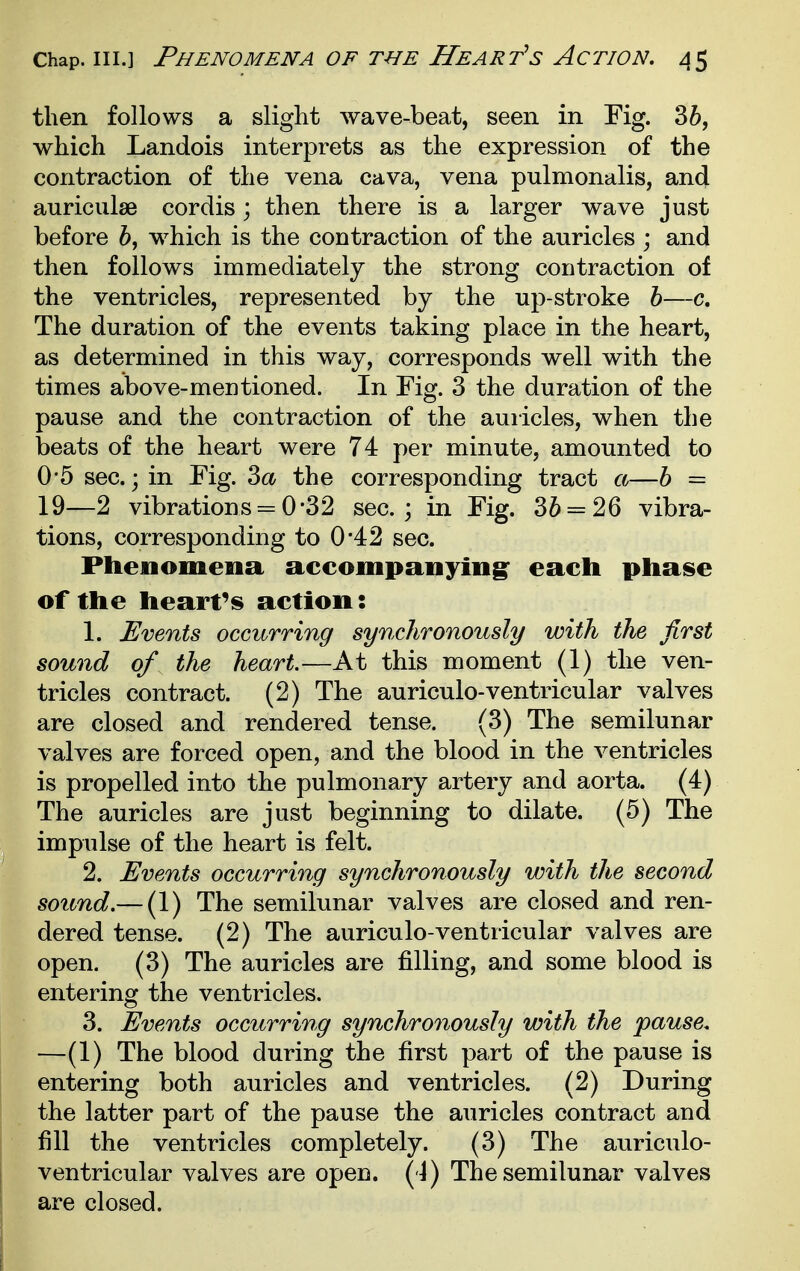 Chap. III.] Phenomena of the Heart's Action, J5 then follows a slight wave-beat, seen in Fig. 36, which Landois interprets as the expression of the contraction of the vena cava, vena pulmonalis, and auriculae cordis ; then there is a larger wave just before 5, which is the contraction of the auricles ; and then follows immediately the strong contraction of the ventricles, represented by the up-stroke h—c. The duration of the events taking place in the heart, as determined in this way, corresponds well with the times above-mentioned. In Fig. 3 the duration of the pause and the contraction of the auiicles, when the beats of the heart were 74 per minute, amounted to 0'5 sec; in Fig. Za the corresponding tract a—h = 19—2 vibrations = 0*32 sec; in Fig. 36 = 26 vibra- tions, corresponding to 0*42 sec. Phenomena accompanying^ each phase of the heart's action: 1. Events occurring synchronously with the first sound of the heart.—At this moment (1) the ven- tricles contract. (2) The auriculo-ventricular valves are closed and rendered tense. (3) The semilunar valves are forced open, and the blood in the ventricles is propelled into the pulmonary artery and aorta. (4) The auricles are just beginning to dilate. (5) The impulse of the heart is felt. 2. Events occurring synchronously with the second sound.— (1) The semilunar valves are closed and ren- dered tense. (2) The auriculo-ventricular valves are open. (3) The auricles are filling, and some blood is entering the ventricles. 3. Events occurring synchronously with the pause. —(1) The blood during the first part of the pause is entering both auricles and ventricles. (2) During the latter part of the pause the auricles contract and fill the ventricles completely. (3) The auriculo- ventricular valves are open, ( i) The semilunar valves are closed.