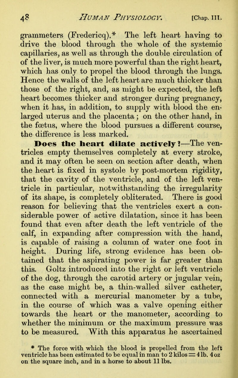 grammeters (Fredericq).^ The left heart having to drive the blood through the whole of the systemic capillaries, as well as through the double circulation of of the liver, is much more powerful than the right heart, which has only to propel the blood through the lungs. Hence the walls of the left heart are much thicker than those of the right, and, as might be expected, the left heart becomes thicker and stronger during pregnancy, when it has, in addition, to supply with blood the en- larged uterus and the placenta; on the other hand, in the foetus, where the blood pursues a different course, the difference is less marked. Does the heart dilate actively \—The ven- tricles empty themselves completely at every stroke, and it may often be seen on section after death, when the heart is fixed in systole by post-mortem rigidity, that the cavity of the ventricle, and of the left ven- tricle in particular, notwithstanding the irregularity of its shape, is completely obliterated. There is good reason for believing that the ventricles exert a con- siderable power of active dilatation, since it has been found that even after death the left ventricle of the calf, in expanding after compression with the hand, is capable of raising a column of water one foot in height. During life, strong evidence has been ob- tained that the aspirating power is far greater than this. Goltz introduced into the right or left ventricle of the dog, through the carotid artery or jugular vein, as the case might be, a thin-walled silver catheter, connected with a mercurial manometer by a tube, in the course of which was a valve opening either towards the heart or the manometer, according to whether the minimum or the maximum pressure was to be measured. With this apparatus he ascertained * The force with which the blood is propelled from the left ventricle has been estimated to be equal in man to 2 kilos 4 lb. 4oz on the square inch, and in a horse to about 11 lbs.