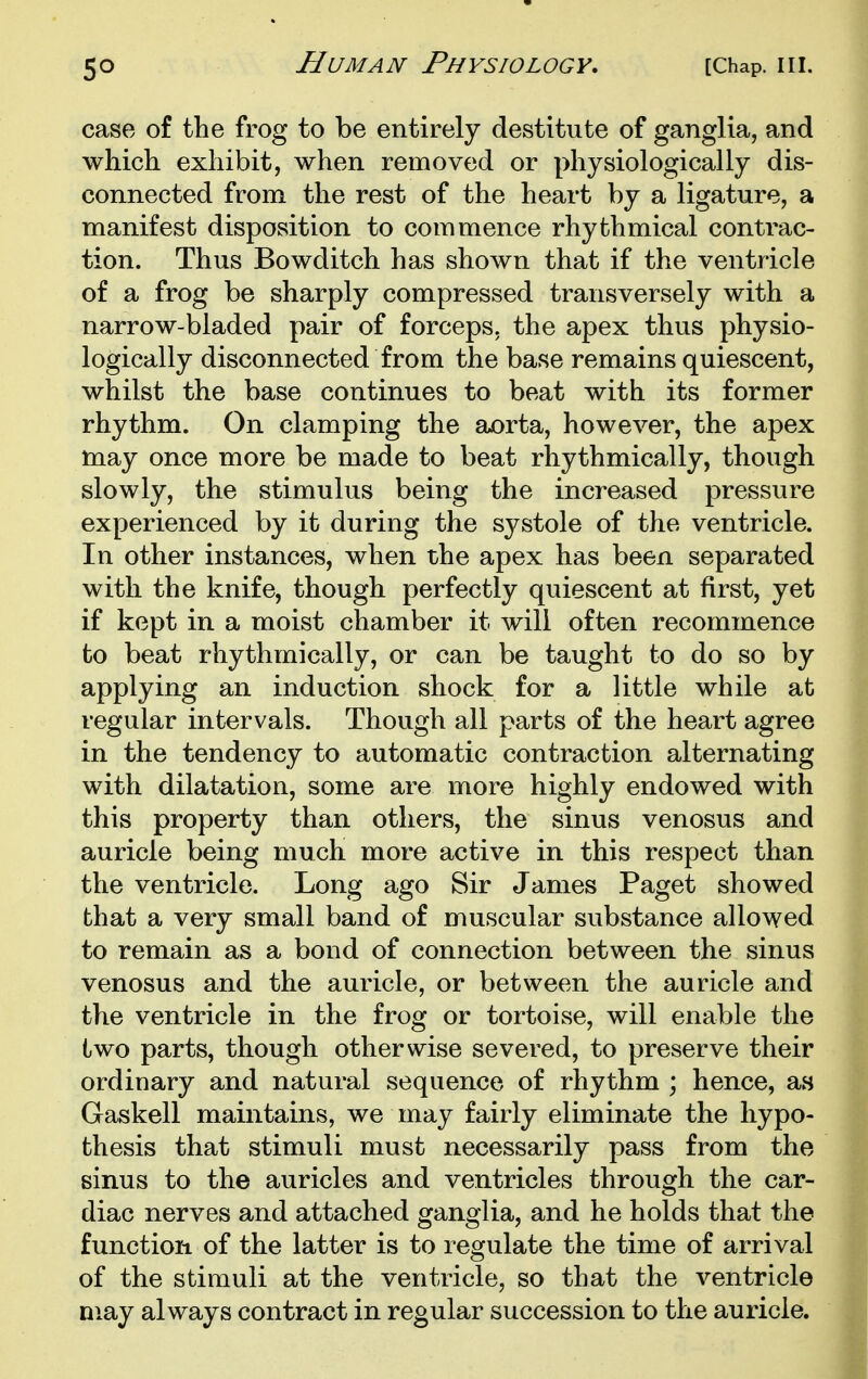 case of the frog to be entirely destitute of ganglia, and which exhibit, when removed or physiologically dis- connected from the rest of the heart by a ligature, a manifest disposition to commence rhythmical contrac- tion. Thus Bowditch has shown that if the ventricle of a frog be sharply compressed transversely with a narrow-bladed pair of forceps, the apex thus physio- logically disconnected from the base remains quiescent, whilst the base continues to beat with its former rhythm. On clamping the aorta, however, the apex may once more be made to beat rhythmically, though slowly, the stimulus being the increased pressure experienced by it during the systole of the ventricle. In other instances, when the apex has been separated with the knife, though perfectly quiescent at first, yet if kept in a moist chamber it will often recommence to beat rhythmically, or can be taught to do so by applying an induction shock for a little while at regular intervals. Though all parts of the heart agree in the tendency to automatic contraction alternating with dilatation, some are more highly endowed with this property than others, the sinus venosus and auricle being much more active in this respect than the ventricle. Long ago Sir James Paget showed that a very small band of muscular substance allowed to remain as a bond of connection between the sinus venosus and the auricle, or between the auricle and the ventricle in the frog or tortoise, will enable the two parts, though otherwise severed, to preserve their ordinary and natural sequence of rhythm ; hence, as Gaskell maintains, we may fairly eliminate the hypo- thesis that stimuli must necessarily pass from the sinus to the auricles and ventricles through the car- diac nerves and attached ganglia, and he holds that the function of the latter is to regulate the time of arrival of the stimuli at the ventricle, so that the ventricle may always contract in regular succession to the auricle.