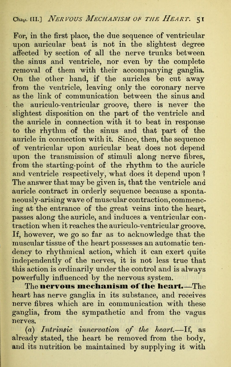 For, in the first place, the due sequence of ventricular upon auricular beat is not in the slightest degree affected by section of all the nerve trunks between the sinus and ventricle, nor even by the complete removal of them with their accompanying ganglia. On the other hand, if the auricles be cut away from the ventricle, leaving only the coronary nerve as the link of communication between the sinus and the auriculo-ventricular groove, there is never the slightest disposition on the part of the ventricle and the auricle in connection with it to beat in response to the rhythm of the sinus and that part of the auricle in connection with it. Since, then, the sequence of ventricular upon auricular beat does not depend upon the transmission of stimuli along nerve fibres, from the starting-point of the rhythm to the auricle and ventricle respectively, what does it depend upon % The answer that may be given is, that the ventricle and auricle contract in orderly sequence because a sponta- neously-arising wave of muscular contraction, commenc- ing at the entrance of the great veins into the heart, passes along the auricle, and induces a ventricular con- traction when it reaches the auriculo-ventricular groove. If, however, we go so far as to acknowledge that the muscular tissue of the heart possesses an automatic ten- dency to rhythmical action, which it can exert quite independently of the nerves, it is not less true that this action is ordinarily under the control and is always powerfully influenced by the nervous system. The nervous mechanism of the heart.—The heart has nerve ganglia in its substance, and receives nerve fibres which are in communication with these ganglia, from the sympathetic and from the vagus nerves. (a) Intrinsic innervation of the heart.—If, as already stated, the heart be removed from the body, and its nutrition be maintained by supplying it with