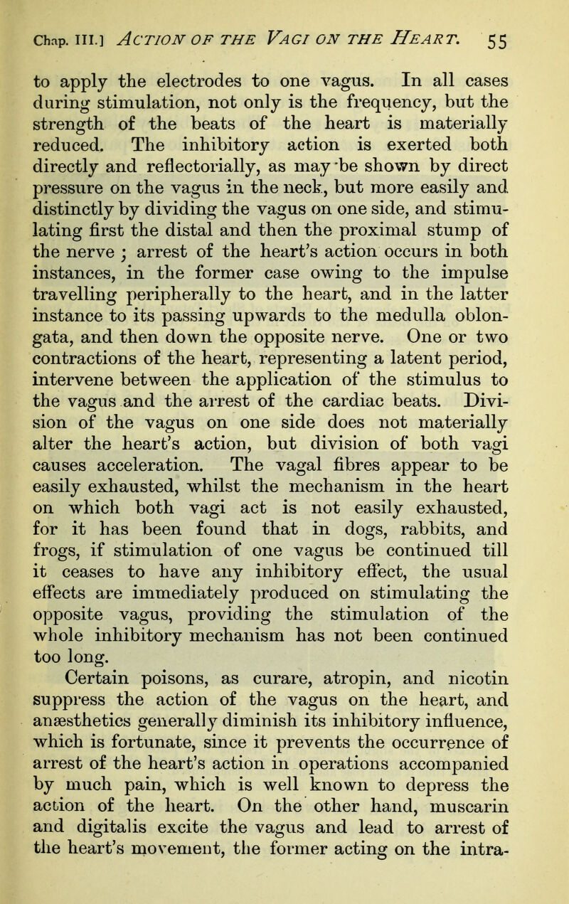 to apply the electrodes to one vagus. In all cases during stimulation, not only is the frequency, but the strength of the beats of the heart is materially reduced. The inhibitory action is exerted both directly and reflectorially, as maybe shown by direct pressure on the vagus in the neck, but more easily and distinctly by dividing the vagus on one side, and stimu- lating first the distal and then the proximal stump of the nerve ; arrest of the heart's action occurs in both instances, in the former case owing to the impulse travelling peripherally to the heart, and in the latter instance to its passing upwards to the medulla oblon- gata, and then down the opposite nerve. One or two contractions of the heart, representing a latent period, intervene between the application of the stimulus to the vagus and the arrest of the cardiac beats. Divi- sion of the vagus on one side does not materially alter the heart's action, but division of both vagi causes acceleration. The vagal fibres appear to be easily exhausted, whilst the mechanism in the heart on which both vagi act is not easily exhausted, for it has been found that in dogs, rabbits, and frogs, if stimulation of one vagus be continued till it ceases to have any inhibitory effect, the usual effects are immediately produced on stimulating the opposite vagus, providing the stimulation of the whole inhibitory mechanism has not been continued too long. Certain poisons, as curare, atropin, and nicotin suppress the action of the vagus on the heart, and anaesthetics generally diminish its inhibitory influence, which is fortunate, since it prevents the occurrence of arrest of the heart's action in operations accompanied by much pain, which is well known to depress the acdon of the heart. On the other hand, muscarin and digitalis excite the vagus and lead to arrest of the heart's movement, the former acting on the intra-