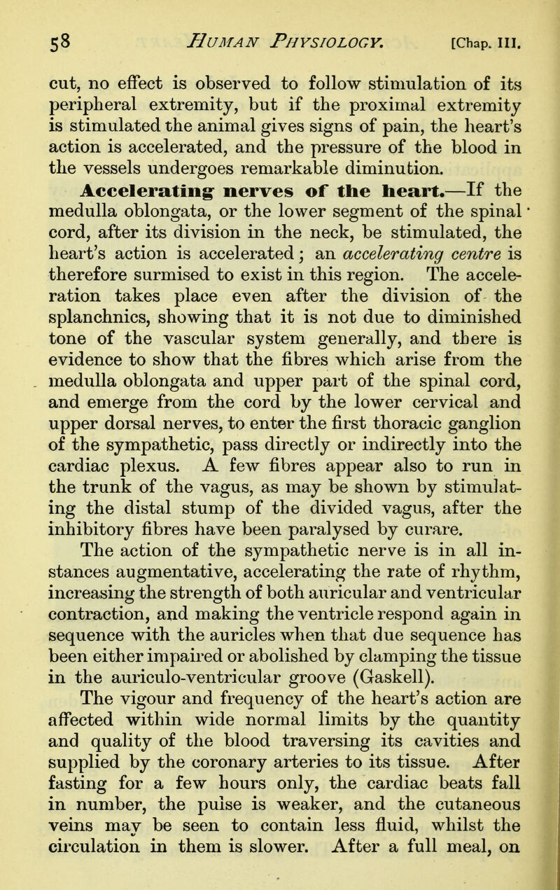 cut, no effect is observed to follow stimulation of its peripheral extremity, but if the proximal extremity is stimulated the animal gives signs of pain, the heart's action is accelerated, and the pressure of the blood in the vessels undergoes remarkable diminution. Accelerating' nerves of the heart.—If the medulla oblongata, or the lower segment of the spinal cord, after its division in the neck, be stimulated, the heart's action is accelerated; an accelerating centre is therefore surmised to exist in this region. The accele- ration takes place even after the division of the splanchnics, showing that it is not due to diminished tone of the vascular system generally, and there is evidence to show that the fibres which arise from the medulla oblongata and upper part of the spinal cord, and emerge from the cord by the lower cervical and upper dorsal nerves, to enter the first thoracic ganglion of the sympathetic, pass directly or indirectly into the cardiac plexus. A few fibres appear also to run in the trunk of the vagus, as may be shown by stimulat- ing the distal stump of the divided vagus, after the inhibitory fibres have been paralysed by curare. The action of the sympathetic nerve is in all in- stances augmentative, accelerating the rate of rhythm, increasing the strength of both auricular and ventricular contraction, and making the ventricle respond again in sequence with the auricles when that due sequence has been either impaired or abolished by clamping the tissue in the auriculo-ventricular groove (Gaskell). The vigour and frequency of the heart's action are affected within wide normal limits by the quantity and quality of the blood traversing its cavities and supplied by the coronary arteries to its tissue. After fasting for a few hours only, the cardiac beats fall in number, the pulse is weaker, and the cutaneous veins may be seen to contain less fluid, whilst the circulation in them is slower. After a full meal, on