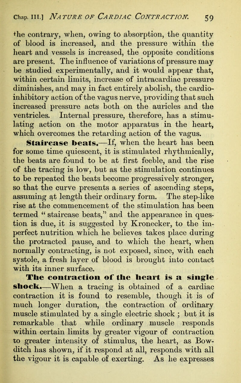 ^he contrary, when, owing to absorption, the quantity of blood is increased, and the pressure within the heart and vessels is increased, the opposite conditions are present. The influence of variations of pressure may be studied experimentally, and it would appear that, within certain limits, increase of intracardiac pressure diminishes, and may in fact entirely abolish, the cardio- inhibitory action of the vagus nerve, providing that such increased pressure acts both on the auricles and the ventricles. Internal pressure, therefore, has a stimu- lating action on the motor apparatus in the heart, which overcomes the retarding action of the vagus. Staircase beats,—If, when the heart has been for some time quiescent, it is stimulated rhythmically, the beats are found to be at first feeble, and the rise of the tracing is low, but as the stimulation continues to be repeated the beats become progressively stronger, so that the curve presents a series of ascending steps, assuming at length their ordinary form. The step-like rise at the commencement of the stimulation has been termed  staircase beats, and the appearance in ques- tion is due, it is suggested by Kronecker, to the im- perfect nutrition which he believes take^ place during the protracted pause, and to which the heart, when normally contracting, is not exposed, since, with each systole, a fresh layer of blood is brought into contact with its inner surface. The contraction of the heart is a sing^le shock.—When a tracing is obtained of a cardiac contraction it is found to resemble, though it is of much longer duration, the contraction of ordinary muscle stimulated by a single electric shock ; but it is remarkable that while ordinary muscle responds within certain limits by greater vigour of contraction to greater intensity of stimulus, the heart, as Bow- ditch has shown^ if it respond at all, responds with all the vigour it is capable of exerting. As he expresses