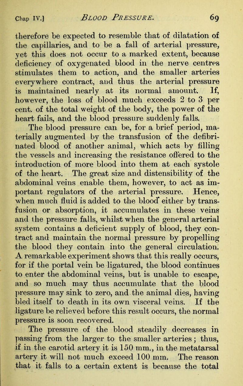 therefore be expected to resemble that of dilatation of the ca}>illaries, and to be a fall of arterial pressure, yet this does not occur to a marked extent, because deficiency of oxygenated blood in the nerve centres stimulates them to action, and the smaller arteries everywhere contract, and thus the arterial pressure is maintained nearly at its normal amount. If, however, the loss of blood much exceeds 2 to 3 per cent, of the total weight of the body, the power of the heart fails, and the blood pressure suddenly falls. The blood pressure can be, for a brief period, ma- terially augmented by the transfusion of the defibri- nated blood of another animal, which acts by filling the vessels and increasing the resistance ofiered to the introduction of more blood into them at each systole of the heart. The great size and distensibility of the abdominal veins enable them, however, to act as im- portant regulators of the arterial pressure. Hence, when much fluid is added to the blood' either by trans- fusion or absorption, it accumulates in these veins and the pressure falls, whilst when the general arterial system contains a deficient supply of blood, they con- tract and maintain the normal pressure by propelling the blood they contain into the general circulation. A remarkable experiment shows that this really occurs, for if the portal vein be ligatured, the blood continues to enter the abdominal veins, but is unable to escape, and so much may thus accumulate that the blood pressure may sink to zero, and the animal dies, having bled itself to death in its own visceral veins. If the ligature be relieved before this result occurs, the normal pressure is soon recovered. The pressure of the blood steadily decreases in passing from the larger to the smaller arteries; thus, if in the carotid artery it is 150 mm., in the metatarsal artery it will not much exceed 100 mm. The reason that it falls to a certain extent is because the total