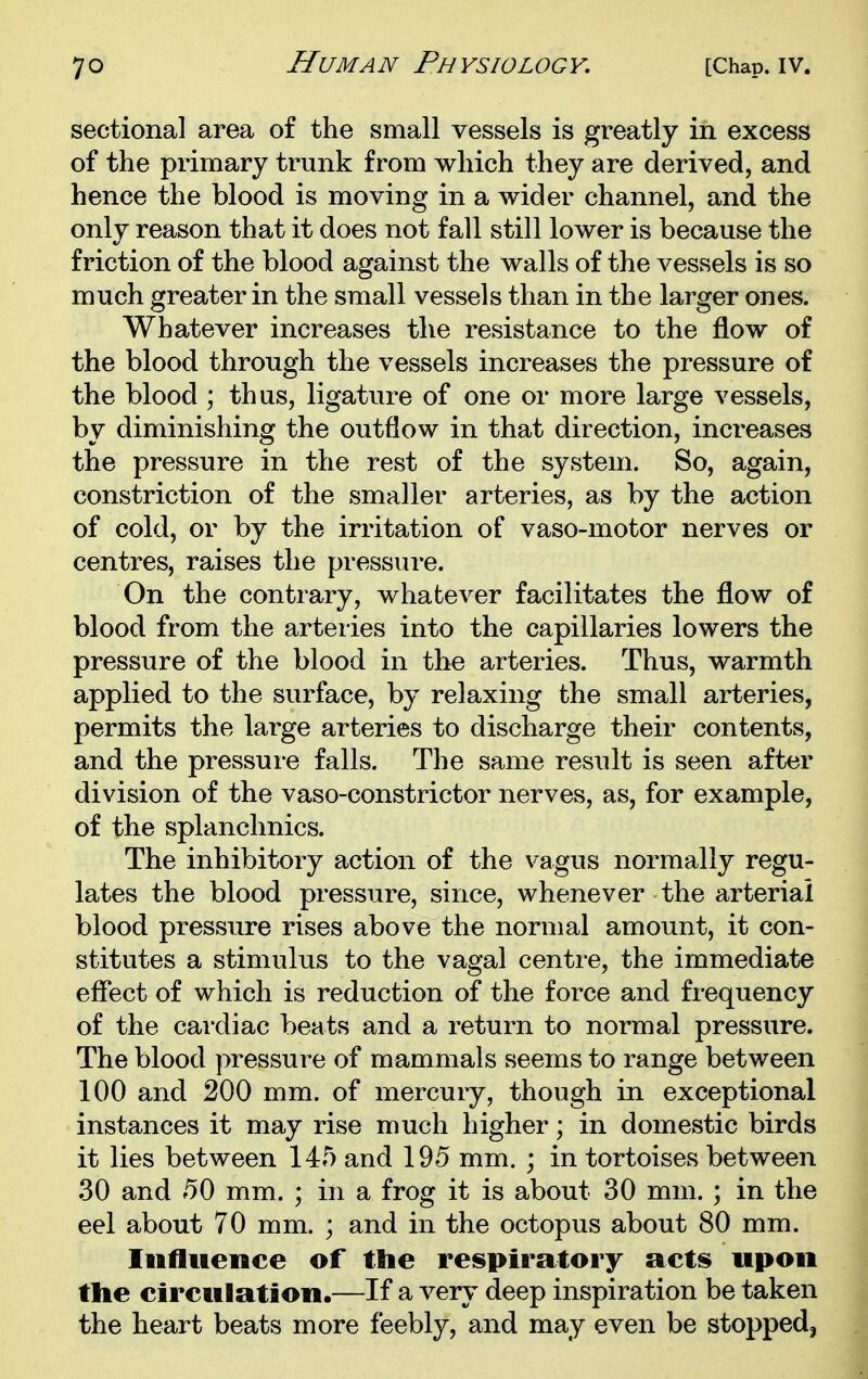 sectional area of the small vessels is greatly in excess of the primary trunk from which they are derived, and hence the blood is moving in a wider channel, and the only reason that it does not fall still lower is because the friction of the blood against the walls of the vessels is so much greater in the small vessels than in the larger ones. Whatever increases the resistance to the flow of the blood through the vessels increases the pressure of the blood ; thus, ligature of one or more large vessels, by diminishing the outflow in that direction, increases the pressure in the rest of the system. So, again, constriction of the smaller arteries, as by the action of cold, or by the irritation of vaso-motor nerves or centres, raises the pressure. On the contrary, whatever facilitates the flow of blood from the arteries into the capillaries lowers the pressure of the blood in the arteries. Thus, warmth applied to the surface, by relaxing the small arteries, permits the large arteries to discharge their contents, and the pressure falls. The same result is seen after division of the vaso-constrictor nerves, as, for example, of the splanchnics. The inhibitory action of the vagus normally regu- lates the blood pressure, since, whenever the arterial blood pressure rises above the normal amount, it con- stitutes a stimulus to the vagal centre, the immediate eflect of which is reduction of the force and frequency of the cai'diac beats and a return to normal pressure. The blood pressure of mammals seems to range between 100 and 200 mm. of mercury, though in exceptional instances it may rise much higher; in domestic birds it lies between 145 and 195 mm. ; in tortoises between 30 and 50 mm. ; in a frog it is about 30 mm. ; in the eel about 70 mm. ; and in the octopus about 80 mm. Iiifliience of the respiratory acts upon the circulation.—If a very deep inspiration be taken the heart beats more feebly, and may even be stopped,