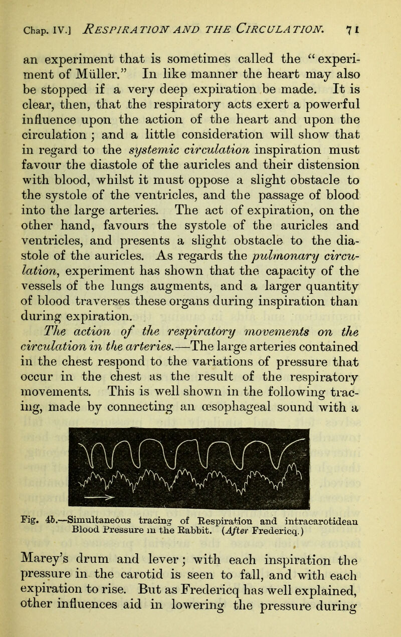 an experiment that is sometimes called the experi- ment of Miiller. In like manner the heart may also be stopped if a very deep expiration be made. It is clear, then, that the respiratory acts exert a powerful influence upon the action of the heart and upon the circulation ; and a little consideration will show that in regard to the systemic circulation inspiration must favour the diastole of the auricles and their distension with blood, whilst it must oppose a slight obstacle to the systole of the ventricles, and the passage of blood into the large arteries. The act of expiration, on the other hand, favours the systole of the auricles and ventricles, and presents a slight obstacle to the dia- stole of the auricles. As regards the pulmonary circu- lation^ experiment has shown that the capacity of the vessels of the lungs augments, and a larger quantity of blood traverses these organs during inspiration than during expiration. The action of the respiratory movements on the circulation in the arteries.—The large arteries contained in the chest respond to the variations of pressure that occur in the chest as the result of the respiratory movements. This is well shown in the following trac- ing, made by connecting an oesophageal sound with a Fig. 4b.—Simultaneous tracing of Eespiration and intracarotidean Blood Pressure m the Eabbit. (J/ter Fredericq.) Marey's drum and lever; with each inspiration the X)ressure in the carotid is seen to fall, and with each expiration to rise. But as Fredericq has well explained, other influences aid in lowering the pressure during