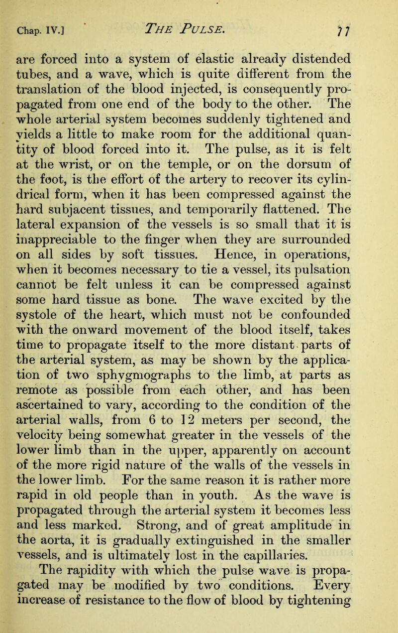 The Pulse. are forced into a system of elastic already distended tubes, and a wave, which is quite different from the translation of the blood injected, is consequently pro- pagated from one end of the body to the other. The whole arterial system becomes suddenly tightened and yields a little to make room for the additional quan- tity of blood forced into it. The pulse, as it is felt at the wrist, or on the temple, or on the dorsum of the foot, is the effort of the artery to recover its cylin- drical form, when it has been compressed against the hard subjacent tissues, and temporarily flattened. The lateral expansion of the vessels is so small that it is inappreciable to the finger when they are surrounded on all sides by soft tissues. Hence, in operations, when it becomes necessary to tie a vessel, its pulsation cannot be felt unless it can be compressed against some hard tissue as bone. The wave excited by the systole of the heart, which must not be confounded with the onward movement of the blood itself, takes time to propagate itself to the more distant parts of the arterial system, as may be shown by the applica- tion of two sphygmographs to the limb, at parts as remote as possible from each other, and has been ascertained to vary, according to the condition of the arterial walls, from 6 to 12 meters per second, the velocity being somewhat greater in the vessels of the lower limb than in the ui)per, apparently on account of the more rigid nature of the walls of the vessels in the lower limb. For the same reason it is rather more rapid in old people than in youth. As the wave is propagated through the arterial system it becomes less and less marked. Strong, and of great amplitude in the aorta, it is gradually extinguished in the smaller vessels, and is ultimately lost in the capillaries. The rapidity with which the pulse wave is propa- gated may be modified by two conditions. Every increase of resistance to the flow of blood by tightening