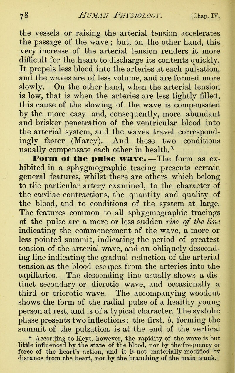 the vessels or raising the arterial tension accelerates the passage of the wave; but, on the other hand, this very increase of the arterial tension renders it more difficult for the heart to discharge its contents quickly. It propels less blood into the arteries at each pulsation, and the waves are of less volume, and are formed more slowly. On the other hand, when the arterial tension is low, that is when the arteries are less tightly filled, this cause of the slowing of the wave is compensated by the more easy and, consequently, more abundant and brisker penetration of the ventricular blood into the arterial system, and the waves travel correspond- ingly faster (Marey). And these two conditions usually compensate each other in health.* Form of tlie pulse wave.—The form as ex- hibited in a sphygmographic tracing presents certain general features, whilst there are others which belong to the particular artery examined, to the character of the cardiac contractions, the quantity and quality of the bloody and to conditions of the system at large. The features common to all sphygmographic tracings of the pulse are a more or less sudden rise of the line indicating the commencement of the wave, a more or less pointed summit, indicating the period of greatest tension of the arterial wave, and an obliquely descend- inof line indicating: the gradual reduction of the arterial tension as the blood escapes from the arteries into the capillaries. The descending line usually shows a dis- tinct secondary or dicrotic wave, and occasionally a third or tricrotic wave. The accompanying woodcut shows the form of the radial pulse of a healthy young person at rest, and is of a typical character. The systolic phase presents two inflections; the first, 6, forming the summit of the pulsation, is at the end of the vertical * According to Keyt, however, the rapidity of the wave is but little influenced by the state of the blood, nor by the frequeiicy or force of the heart's action, and it is not materially modified by distance from the heart, nor by the branching of the main trunk.