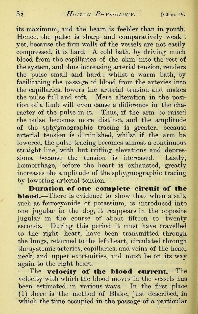 its maximum, and the heart is feebler than in youth. Hence, the pulse is sharp and comparatively weak ; yet, because the firm walls of the vessels are not easily compressed, it is hard. A cold bath, by driving much blood from the capillaries of the skin into the rest of the system, and thus increasing arterial tension, renders the pulse small and hard ; whilst a warm bath, by facilitating the passage of blood from the arteries into the capillaries, lowers the arterial tension and makes the pulse full and soft. Mere alteration in the posi- tion of a limb will even cause a difference in the cha- racter of the pulse in it. Thus, if the arm be raised the pulse becomes more distinct, and the amplitude of the sphygmographic tracing is greater, because arterial tension is diminished, whilst if the arm be lowered, the pulse tracing becomes almost a continuous straight line, with but trifling elevations and depres- sions, because the tension is increased. Lastly, haemorrhage, before the heart is exhausted, greatly increases the amplitude of the sphygmographic tracing by lowering arterial tension. Huration of one complete <;ii*ciiit of the blood.—There is evidence to show that when a salt, such as ferrocyanide of potassium, is introduced into one jugular in the dog, it reappears in the opposite jugular in the course of about fifteen to twenty seconds. During this period it must have travelled to the right heart, have been transmitted through the lungs, returned to the left heart, circulated through the systemic arteries, capillaries, and veins of the heady neck, and upper extremities, and must be on its way again to the right heart. The velocity of the blood curfent.—The velocity with which the blood moves in the vessels has been estimated in various ways. In the first place (1) there is the method of Blake, just described, in which the time occupied in the passage of a particular
