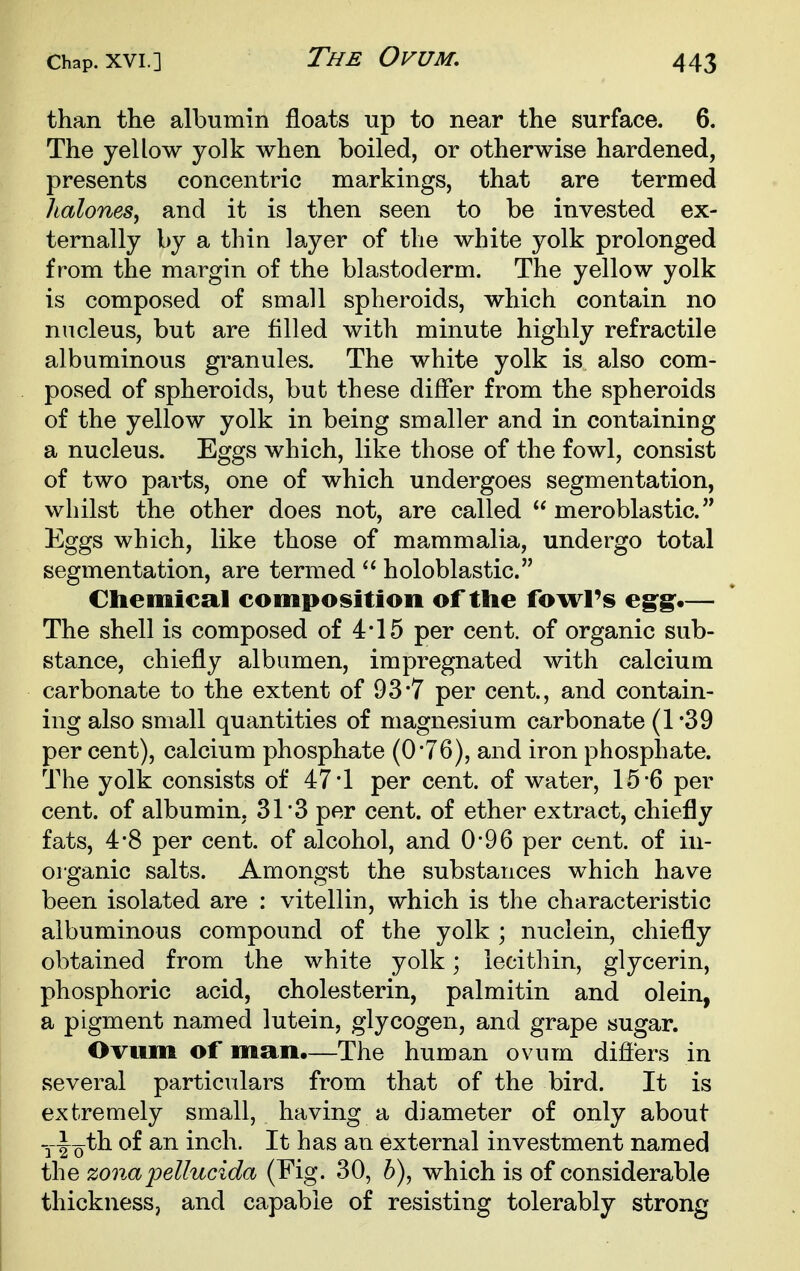 The Ovum, than the albumin floats up to near the surface. 6. The yellow yolk when boiled, or otherwise hardened, presents concentric markings, that are termed lialones, and it is then seen to be invested ex- ternally by a thin layer of the white yolk prolonged from the margin of the blastoderm. The yellow yolk is composed of small spheroids, which contain no nucleus, but are filled with minute highly refractile albuminous granules. The white yolk is also com- posed of spheroids, but these differ from the spheroids of the yellow yolk in being smaller and in containing a nucleus. Eggs which, like those of the fowl, consist of two pai'ts, one of which undergoes segmentation, whilst the other does not, are called  meroblastic. Eggs which, like those of mammalia, undergo total segmentation, are termed  holoblastic. Cliemical composition of ttie fowl's eg^g:*— The shell is composed of 4*15 per cent, of organic sub- stance, chiefly albumen, impregnated with calcium carbonate to the extent of 93*7 per cent., and contain- ing also small quantities of magnesium carbonate (1*39 per cent), calcium phosphate (0-76), and iron phosphate. The yolk consists of 47*1 per cent, of water, 15*6 per cent, of albumin, 31*3 per cent, of ether extract, chiefly fats, 4'8 per cent, of alcohol, and 0*96 per cent, of in- organic salts. Amongst the substances which have been isolated are : vitellin, which is the characteristic albuminous compound of the yolk ; nuclein, chiefly obtained from the white yolk; lecithin, glycerin, phosphoric acid, cholesterin, palmitin and olein, a pigment named lutein, glycogen, and grape sugar. Ovum of man.—The human ovum diflers in several particulars from that of the bird. It is extremely small, having a diameter of only about yl^^th of an inch. It has an external investment named the zona jjellucida (Fig. 30, b), which is of considerable thickness, and capable of resisting tolerably strong