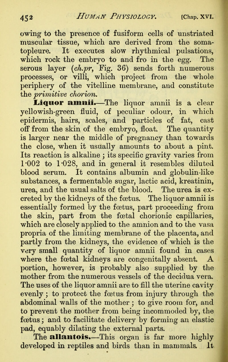 Human Physiology, owing to the presence of fusiform cells of unstriated muscular tissue, which are derived from the soma- topleure. It executes slow rhythmical pulsations, which rock the embryo to and fro in the egg. The serous layer {ch.pr, Fig. 36) sends forth numerous processes, or villi, which project from the whole periphery of the vitelline membrane, and constitute the primitive chorion, liiQuor amiiii.—^The liquor amnii is a clear yellowish-green fluid, of peculiar odour, in which epidermis, hairs, scales, and particles of fat, cast off from the skin of the embryo, float. The quantity is larger near the middle of pregnancy than towards the close, when it usually amounts to about a pint. Its reaction is alkaline ; its specific gravity varies from 1*002 to 1*028, and in general it resembles diluted blood serum. It contains albumin and globulin-like substances, a fermentable sugar, lactic acid, kreatinin, urea, and the usual salts of the blood. The urea is ex- creted by the kidneys of the foetus. The liquor amnii is essentially formed by the foetus, part proceeding from the skin, part from the foetal chorionic capillaries, which are closely applied to the amnion and to the vasa propria of the limiting membrane of the placenta, and partly from the kidneys, the evidence of which is the very small quantity of liquor amnii found in cases where the foetal kidneys are congenitally absent. A portion, however, is probably also supplied by the mother from the numerous vessels of the decidua vera. The uses of the liquor amnii are to fill the uterine cavity evenly ; to protect the foetus from injury through the abdominal walls of the mother; to give room for, and to prevent the mother from being incommoded by, the foetus; and to facilitate delivery by forming an elastic pad, equably dilating the external parts. The allaiitois,—This organ is far more highly developed in reptiles and birds than in mammals. It