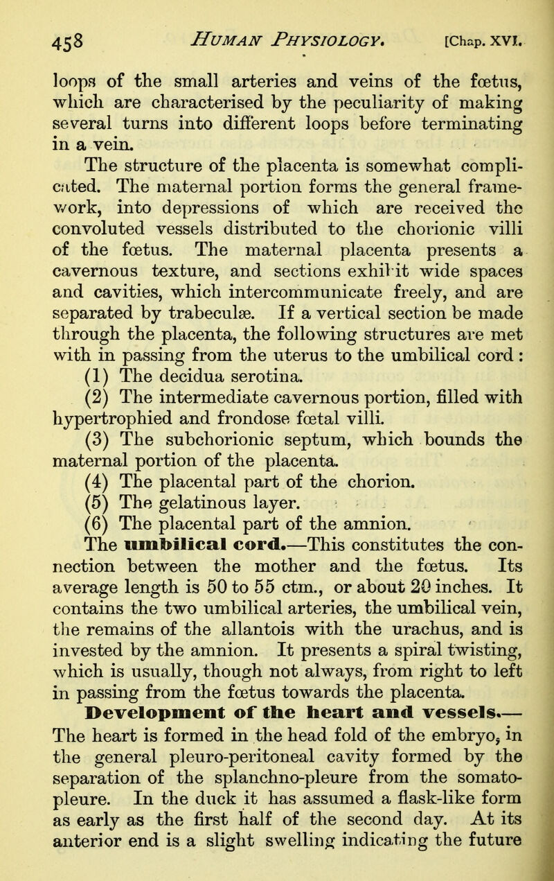 loops of the small arteries and veins of the foetus, which are characterised bj the peculiarity of making several turns into different loops before terminating in a vein. The structure of the placenta is somewhat compli- c?ited. The maternal portion forms the general frame- v/ork, into depressions of which are received the convoluted vessels distributed to the chorionic villi of the foetus. The maternal placenta presents a cavernous texture, and sections exhiVit wide spaces and cavities, which intercommunicate freely, and are separated by trabeculse. If a vertical section be made through the placenta, the following structures are met with in passing from the uterus to the umbilical cord: (1) The decidua serotina. (2) The intermediate cavernous portion, filled with hypertrophied and frondose foetal villi. (3) The subchorionic septum, which bounds the maternal portion of the placenta. (4) The placental part of the chorion. (5) The gelatinous layer. (6) The placental part of the amnion. The umbilical cord.—This constitutes the con- nection between the mother and the foetus. Its average length is 50 to 55 ctm., or about 20 inches. It contains the two umbilical arteries, the umbilical vein, the remains of the allantois with the urachus, and is invested by the amnion. It presents a spiral twisting, which is usually, though not always, from right to left in passing from the foetus towards the placenta. development of the heart and vessels.— The heart is formed in the head fold of the embryo, in the general pi euro-peritoneal cavity formed by the separation of the splanchno-pleure from the somato- pleure. In the duck it has assumed a flask-like form as early as the first half of the second day. At its anterior end is a slight swelliu^i^ indicating the future