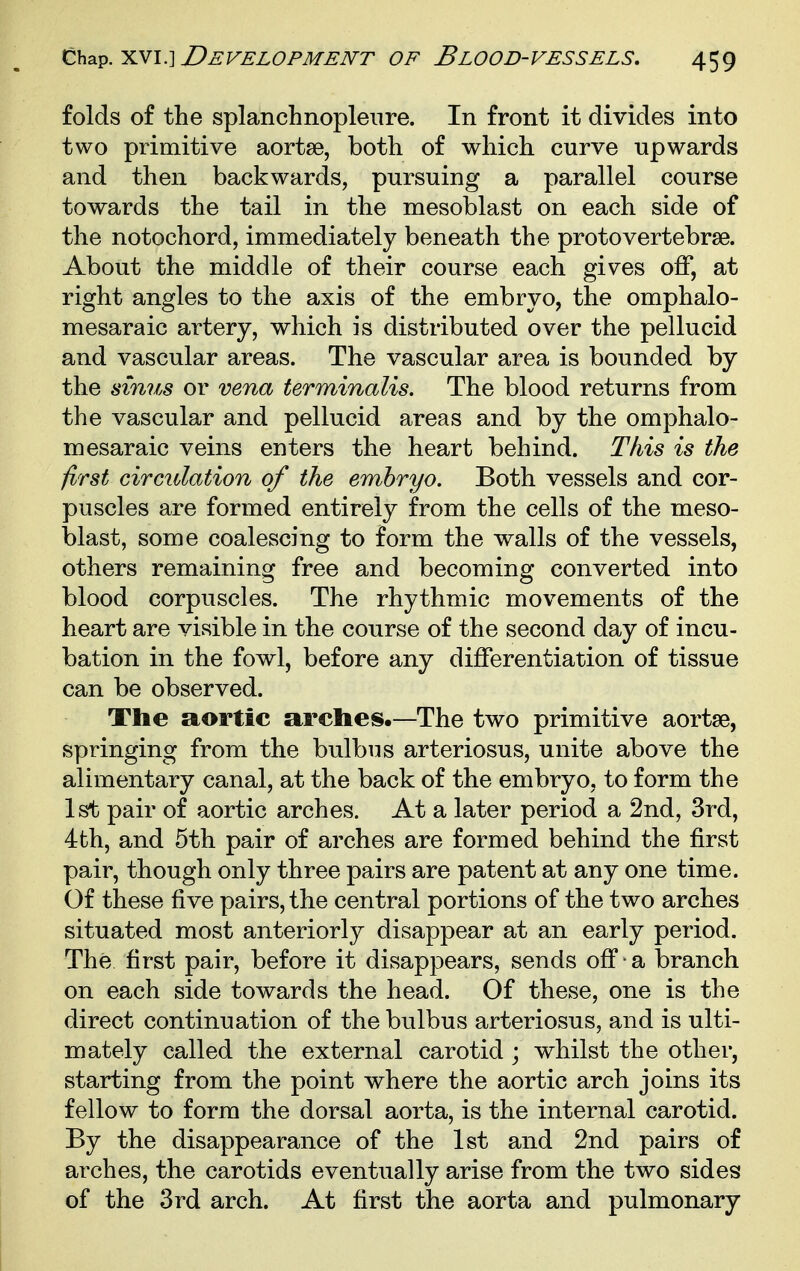 folds of the splanchnopleure. In front it divides into two primitive aortse, both of which curve upwards and then backwards, pursuing a parallel course towards the tail in the mesoblast on each side of the notochord, immediately beneath the protovertebrae. About the middle of their course each gives off, at right angles to the axis of the embryo, the omphalo- mesaraic artery, which is distributed over the pellucid and vascular areas. The vascular area is bounded by the sinus or vena terminalis. The blood returns from the vascular and pellucid areas and by the omphalo- mesaraic veins enters the heart behind. This is the first circulation of the embryo. Both vessels and cor- puscles are formed entirely from the cells of the meso- blast, some coalescing to form the walls of the vessels, others remaining free and becoming converted into blood corpuscles. The rhythmic movements of the heart are visible in the course of the second day of incu- bation in the fowl, before any differentiation of tissue can be observed. The a^ortic arches.—The two primitive aortae, springing from the bulbus arteriosus, unite above the alimentary canal, at the back of the embryo, to form the 1st pair of aortic arches. At a later period a 2nd, 3rd, 4th, and 5th pair of arches are formed behind the first pair, though only three pairs are patent at any one time. Of these five pairs, the central portions of the two arches situated most anteriorly disappear at an early period. The first pair, before it disappears, sends off ■ a branch on each side towards the head. Of these, one is the direct continuation of the bulbus arteriosus, and is ulti- mately called the external carotid ; whilst the other, starting from the point where the aortic arch joins its fellow to form the dorsal aorta, is the internal carotid. By the disappearance of the 1st and 2nd pairs of arches, the carotids eventually arise from the two sides of the 3rd arch. At first the aorta and pulmonary