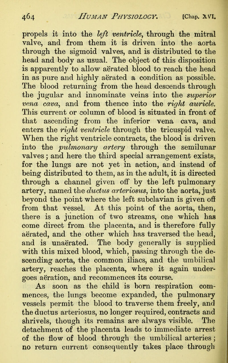 propels it into the left ventricle^ through the mitral valve, and from them it is driven into the aorta through the sigmoid valves, and is distributed to the head and body as usual. The object of this disposition is apparently to allow aerated blood to reach the head in as pure and highly aerated a condition as possible. The blood returning from the head descends through the jugular and innominate veins into the superior vena cava, and from thence into the right auricle. This current or column of blood is situated in front of that ascending from the inferior vena cava, and enters the rvjht ventricle through the tricuspid valve. When the right ventricle contracts, the blood is driven into the pulmonary o.rtery through the semilunar valves; and here the third special arrangement exists, for the lungs are not yet in action, and instead of being distributed to them, as in the adult, it is directed through a channel given off by the left pulmonary artery, named the ductus arteriosus, into the aorta, just beyond the point where the left subclavian is given off from that vessel. At this point of the aorta, then, there is a junction of two streams, one which has come direct from the placenta, and is therefore fully aerated, and the other which has traversed the head, and is unaerated. The body generally is supplied with this mixed blood, which, passing through the de- scending aorta, the common iliacs, and the umbilical artery, reaches the placenta, where it again under- goes aeration, and recommences its course. As soon as the child is born respiration com- mences, the lungs become expanded, the pulmonary vessels permit the blood to traverse them freely, and the ductus arteriosus, no longer required, contracts and shrivels, though its remains are always visible. The detachment of the placenta leads to immediate arrest of the flow of blood through the umbilical arteries; no return current consequently takes place through