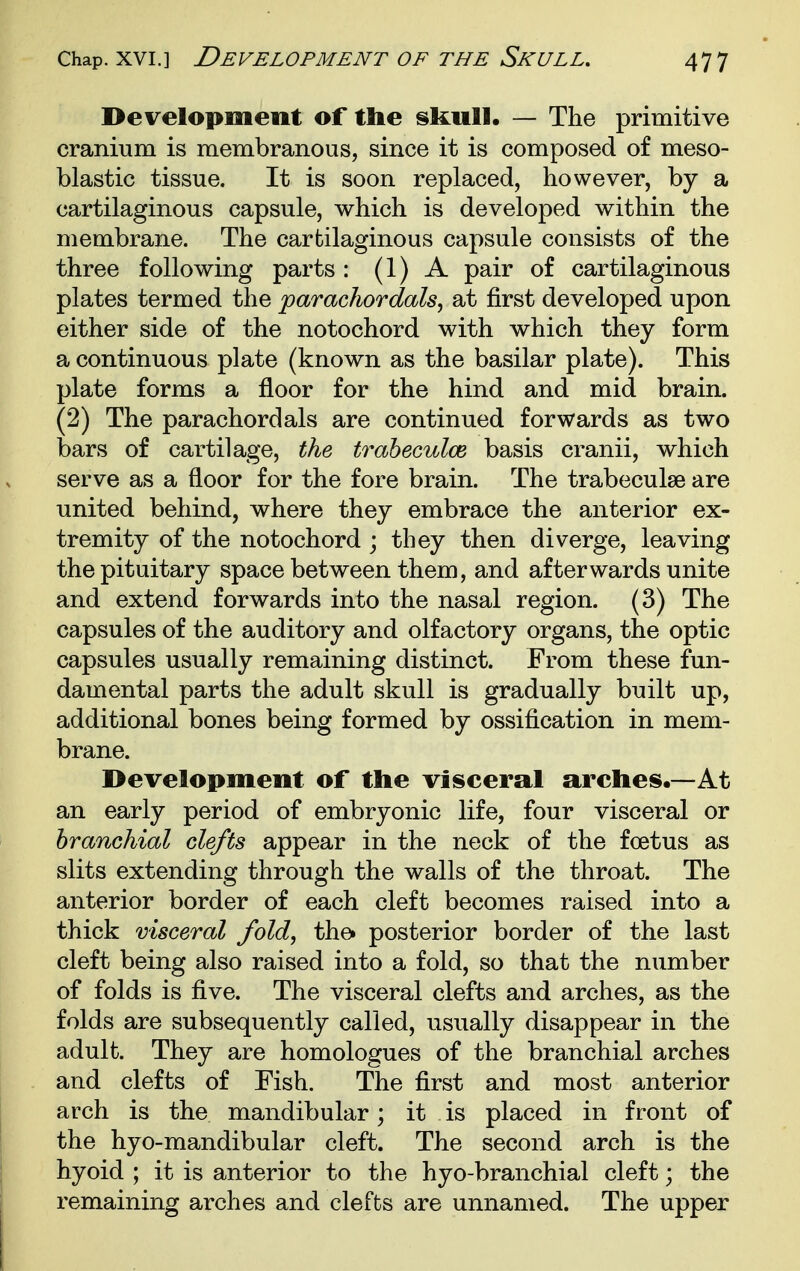 Development of the skull. — The primitive cranium is membranous, since it is composed of meso- blastic tissue. It is soon replaced, however, by a cartilaginous capsule, which is developed within the membrane. The cartilaginous capsule consists of the three following parts : (1) A pair of cartilaginous plates termed the 'parachordals^ at first developed upon either side of the notochord with which they form a continuous plate (known as the basilar plate). This plate forms a floor for the hind and mid brain. (2) The parachordals are continued forwards as two bars of cartilage, the traheculce basis cranii, which serve as a floor for the fore brain. The trabeculse are united behind, where they embrace the anterior ex- tremity of the notochord ; they then diverge, leaving the pituitary space between them, and afterwards unite and extend forwards into the nasal region. (3) The capsules of the auditory and olfactory organs, the optic capsules usually remaining distinct. From these fun- damental parts the adult skull is gradually built up, additional bones being formed by ossification in mem- brane. Development of the visceral arches.—At an early period of embryonic life, four visceral or branchial clefts appear in the neck of the foetus as slits extending through the walls of the throat. The anterior border of each cleft becomes raised into a thick visceral fold, thei posterior border of the last cleft being also raised into a fold, so that the number of folds is five. The visceral clefts and arches, as the folds are subsequently called, usually disappear in the adult. They are homologues of the branchial arches and clefts of Fish. The first and most anterior arch is the mandibular; it is placed in front of the hyo-mandibular cleft. The second arch is the hyoid ; it is anterior to the hyo-branchial cleft; the remaining arches and clefts are unnamed. The upper