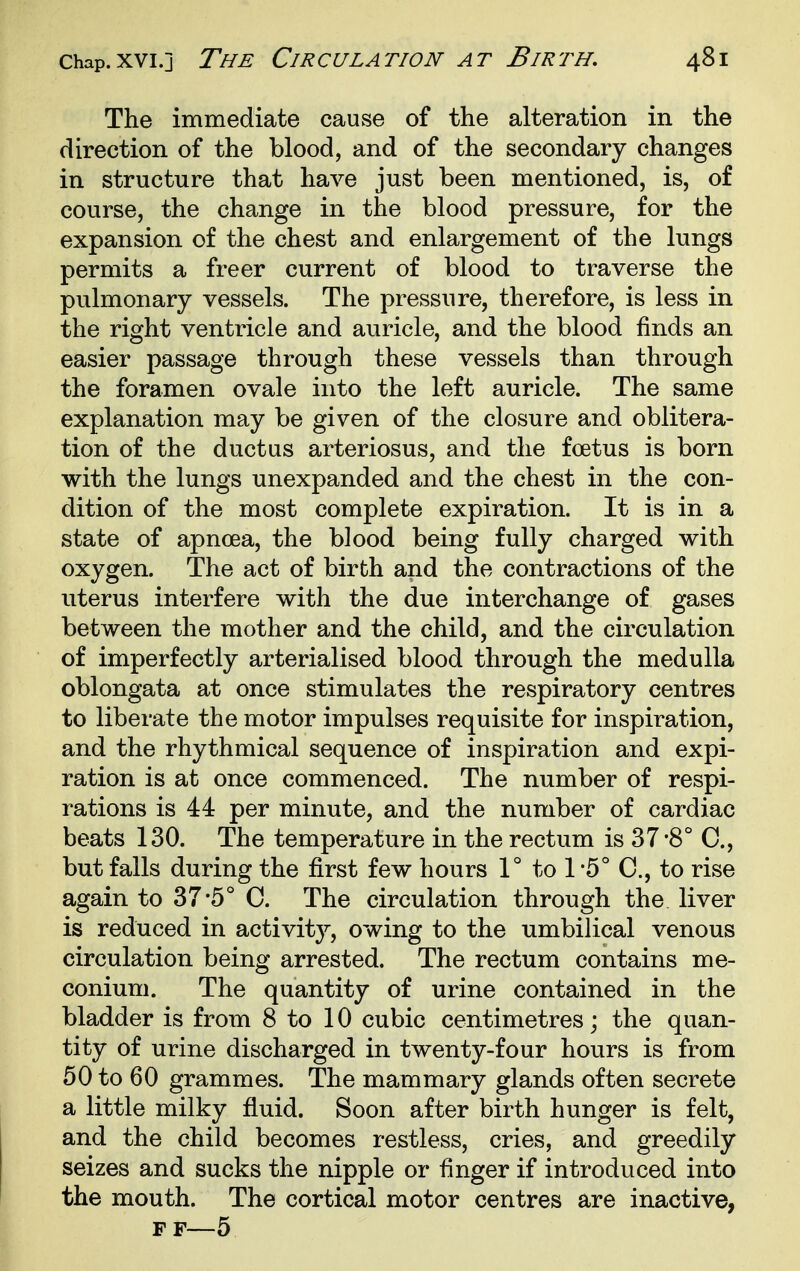 The immediate cause of the alteration in the direction of the blood, and of the secondary changes in structure that have just been mentioned, is, of course, the change in the blood pressure, for the expansion of the chest and enlargement of the lungs permits a freer current of blood to traverse the pulmonary vessels. The pressure, therefore, is less in the right ventricle and auricle, and the blood finds an easier passage through these vessels than through the foramen ovale into the left auricle. The same explanation may be given of the closure and oblitera- tion of the ductus arteriosus, and the foetus is born with the lungs unexpanded and the chest in the con- dition of the most complete expiration. It is in a state of apnoea, the blood being fully charged with oxygen. The act of birth and the contractions of the uterus interfere with the due interchange of gases between the mother and the child, and the circulation of imperfectly arterialised blood through the medulla oblongata at once stimulates the respiratory centres to liberate the motor impulses requisite for inspiration, and the rhythmical sequence of inspiration and expi- ration is at once commenced. The number of respi- rations is 44 per minute, and the number of cardiac beats 130. The temperature in the rectum is 37*8° C, but falls during the first few hours 1° to 1 '5° C, to rise again to 37*5° C. The circulation through the liver is reduced in activity, owing to the umbilical venous circulation being arrested. The rectum contains me- conium. The quantity of urine contained in the bladder is from 8 to 10 cubic centimetres; the quan- tity of urine discharged in twenty-four hours is from 50 to 60 grammes. The mammary glands often secrete a little milky fluid. Soon after birth hunger is felt, and the child becomes restless, cries, and greedily seizes and sucks the nipple or finger if introduced into the mouth. The cortical motor centres are inactive, FF—5