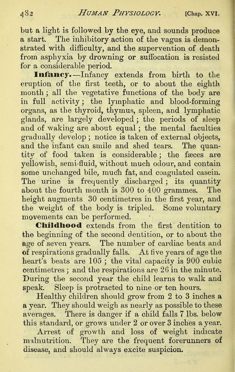 but a light is followed by the eye, and sounds produce a start. The inhibitory action of the vagus is demon- strated with difficulty, and the supervention of death from asphyxia by drowning or suffocation is resisted for a considerable period. Infancy.—Infancy extends from birth to the eruption of the first teeth, or to about the eighth month; all the vegetative functions of the body are in full activity; the lymphatic and blood-forming organs, as the thyroid, thymus, spleen, and lymphatic glands, are largely developed ; the periods of sleep and of waking are about equal ; the mental faculties gradually develop ; notice is taken of external objects, and the infant can smile and shed tears. The quan- tity of food taken is considerable; the faeces are yellowish, semi-fluid, without much odour, and contain some unclianged bile, muc'h fat, and coagulated casein. The urine is frequently discharged ; its quantity about the fourth month is 300 to 400 grammes. The height augments 30 centimetres in the first year, and the weight of the body is tripled. Some voluntary movements can be performed. Ctiildlioocl extends from the first dentition to the beginning of the second dentition, or to about the age of seven years. The number of cardiac beats and of respirations gradually falls. At five years of age the heart's beats are 105 ; the vital capacity is 900 cubic centimetres ; and the respirations are 26 in the minute. During the second year the child learns to walk and speak. Sleep is protracted to nine or ten hours. Healthy children should grow from 2 to 3 inches a a year. They should weigh as nearly as possible to these averages. There is danger if a child falls 7 lbs. below this standard, or grows under 2 or over 3 inches a year. Arrest of growth and loss of weight indicate malnutrition. They are the frequent forerunners of diseases ^^^^ should always excite suspicion.