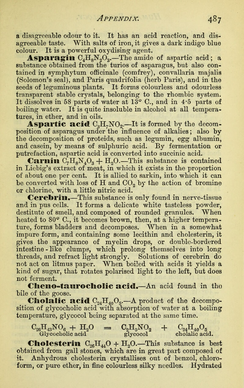 a disagreeable odour to it. It has an acid reaction, and dis- agreeable taste. With salts of iron, it gives a dark indigo blue colour. It is a powerful oxydising agent. Aspsira.§niiA 04113^203.—The amide of aspartic acid; a substance obtained from the turios of asparagus, but also con- tained in Symphytum oflBcinale (comfrey), convallaria majalis (Solomon's seal), and Paris quadrifolia (herb Paris), and in the seeds of leguminous plants. It forms colourless and odourless transparent stable crystals, belonging to the rhombic system. It dissolves in 68 parts of water at IS'' C, and in 4*5 parts of boiling water. It is quite insoluble in alcohol at all tempera- tures, in ether, and in oils. Aspartic acid €3117^02^—It is formed by the decom- position of asparagus under the influence of alkalies; also by the decomposition of proteids, such as legumin, egg albumin, and casein, by means of sulphuric acid. By fermentation or putrefaction, aspartic acid is converted into succinic acid. Cariiili CyHgN^Og + HgO.—This substance is contained in Liebig's extract of meat, in which it exists in the proportion of about one per cent. It is allied to sarkin, into which it can be converted with loss of H and CO2 by the action of bromine or chlorine, with a little nitric acid. Ceretorin.—This substance is only found in nerve-tissue and in pus cells. It forms a delicate white tasteless powder, destitute of smell, and composed of rounded granules. When heated to 80^ C, it becomes brown, then, at a higher tempera- ture, forms bladders and decomposes. When in a somewhat impure form, and containing some lecithin and cholesterin, it gives the appearance of myelin drops, or double-bordered intestine - like clumps, which prolong themselves into long threads, and refract light strongly. Solutions of cerebrin do not act on litmus paper. When boiled with acids it yields a kind of sugar, that rotates polarised light to the left, but does not ferment. Ctteno-taurocliolic acid.—An acid found in tho bile of the goose. C3lolalic acid C24H40O5.—A product of the decompo- sition of glycocholic acid with absorption of water at a boiling temperature, glycocol being separated at the same time. C^H^jNO, + H,0 = O^H^NOj + C^H.oO, Glycocholic acid glycocol cholalic acid. Cholesterin C26II44O + 1120.—This substance is best obtained from gall stones, which are in great part composed of it. Anhydrous cholesterin crystallises out of benzol, chloro- form, or pure ether, in fine colourless silky needles. Hydrated