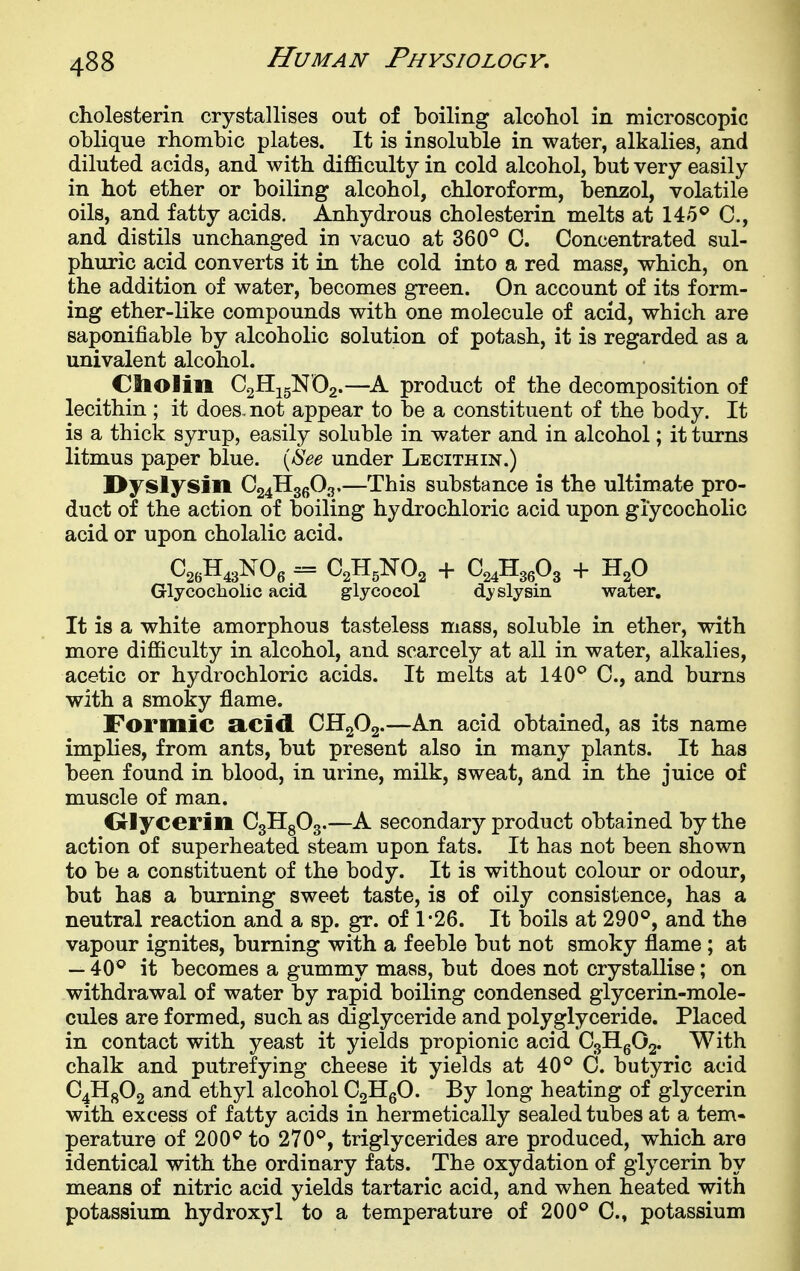 cliolesterm crystallises out of boiling alcohol in microscopic oblique rhombic plates. It is insoluble in water, alkalies, and diluted acids, and with difficulty in cold alcohol, but very easily in hot ether or boiling alcohol, chloroform, benzol, volatile oils, and fatty acids. Anhydrous cholesterin melts at 145*^ C, and distils unchanged in vacuo at 360° C. Concentrated sul- phuric acid converts it in the cold into a red mass, which, on the addition of water, becomes green. On account of its form- ing ether-like compounds with one molecule of acid, which are saponifiable by alcoholic solution of potash, it is regarded as a univalent alcohol. Ctiolin CgHigN'Og.—product of the decomposition of lecithin ; it does, not appear to be a constituent of the body. It is a thick syrup, easily soluble in water and in alcohol; it turns litmus paper blue. \hee under Lecithin.) Hyslysin Q^^^,^-^^—This substance is the ultimate pro- duct of the action of boiling hydrochloric acid upon giycocholic acid or upon cholalic acid. Glycocliolic acid glycocol sly sin water. It is a white amorphous tasteless mass, soluble in ether, with more difficulty in alcohol, and scarcely at all in water, alkalies, acetic or hydrochloric acids. It melts at 140^ C, and burns with a smoky flame. Formic RCid CH2O2.—An acid obtained, as its name implies, from ants, but present also in many plants. It has been found in blood, in urine, milk, sweat, and in the juice of muscle of man. Olycerin C3H8O3.—A secondary product obtained by the action of superheated steam upon fats. It has not been shown to be a constituent of the body. It is without colour or odour, but has a burning sweet taste, is of oily consistence, has a neutral reaction and a sp. gr. of 1-26. It boils at 290°, and the vapour ignites, burning with a feeble but not smoky flame ; at — 40° it becomes a gummy mass, but does not crystallise; on withdrawal of water by rapid boiling condensed glycerin-mole- cules are formed, such as diglyceride and polyglyceride. Placed in contact with yeast it yields propionic acid CgHgOg. With chalk and putrefying cheese it yields at 40° C. butyric acid Q^^^ and ethyl alcohol C2HgO. By long heating of glycerin with excess of fatty acids in hermetically sealed tubes at a tem- perature of 200° to 270°, triglycerides are produced, which are identical with the ordinary fats. The oxydation of glycerin by means of nitric acid yields tartaric acid, and when heated with potassium hydroxy 1 to a temperature of 200° C, potassium