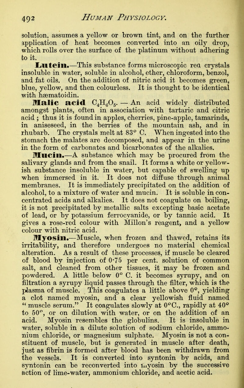 solution, assumes a yellow or brown tint, and on the further application of heat becomes converted into an oily drop^ which rolls over the surface of the platinum without adhering to it. Lilltein.—This substance forms microscopic rea crystals insoluble in water, soluble in alcohol, ether, chloroform, benzol, and fat oils. On the addition of nitric acid it becomes green, blue, yellow, and then colourless. It is thought to be identical with hsematoidin. Malic RCicl C4Hg05. — An acid widely distributed amongst plants, often in association with tartaric and citric acid ; thus it is found in apples, cherries, pine-apple, tamarinds, in aniseseed, in the berries of the mountain ash, and in rhubarb. The crystals melt at 83° C. When ingested into the stomach the malates are decomposed, and appear in the urine in the form of carbonates and bicarbonates of the alkalies. Mucin.—A substance which may be procured from the salivary glands and from the snail. It forms a white or yellow- ish substance insoluble in water, but capable of swelling up when immersed in it. It does not diffuse through animal membranes. It is immediately precipitated on the addition of alcohol, to a mixture of water and mucin. It is soluble in con- centrated acids and alkalies. It does not coagulate on boiling, it is not precipitated by metallic salts excepting basic acetate of lead, or by potassium ferrocyanide, or by tannic acid. It gives a rose-red colour with Millon's reagent, and a yellow colour with nitric acid. Myosin.—Muscle, when frozen and thawed, retains its irritability, and therefore undergoes no material chemical alteration. As a result of these processes, if muscle be cleared of blood by injection of 0*75 per cent, solution of common salt, and cleaned from other tissues, it may be frozen and powdered. A little below 0° C. it becomes syrupy, and on filtration a syrupy liquid passes through the filter, which is the piasma of muscle. This coagulates a little above 0*^, yielding a clot named myosin, and a clear yellowish fluid named  muscle serum. It coagulates slowly at C^C, rapidly at 40° to 50*^, or on dilution with water, or on the addition of an acid. Myosin resembles the gloT3ulins. It is insoluble in water, soluble in a dilute solution of sodium chloride, ammo- nium chloride, or magnesium sulphate. Myosin is not a con- stituent of muscle, but is generated in muscle after death, just as fibrin is formed after blood has been withdrawn from the vessels. It is converted into syntonin by acids, and syntonin can be reconverted into niyosin by the successive action of lime-water, ammonium chloride, and acetic acid.